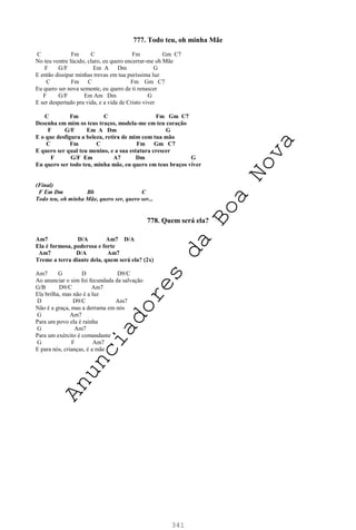 341
777. Todo teu, oh minha Mãe
C Fm C Fm Gm C7
No teu ventre lúcido, claro, eu quero encerrar-me oh Mãe
F G/F Em A Dm G
E então dissipar minhas trevas em tua puríssima luz
C Fm C Fm Gm C7
Eu quero ser nova semente, eu quero de ti renascer
F G/F Em Am Dm G
E ser despertado pra vida, e a vida de Cristo viver
C Fm C Fm Gm C7
Desenha em mim os teus traços, modela-me em teu coração
F G/F Em A Dm G
E o que desfigura a beleza, retira de mim com tua mão
C Fm C Fm Gm C7
E quero ser qual teu menino, e a sua estatura crescer
F G/F Em A7 Dm G
Eu quero ser todo teu, minha mãe, eu quero em teus braços viver
(Final)
F Em Dm Bb C
Todo teu, oh minha Mãe, quero ser, quero ser...
778. Quem será ela?
Am7 D/A Am7 D/A
Ela é formosa, poderosa e forte
Am7 D/A Am7
Treme a terra diante dela, quem será ela? (2x)
Am7 G D D9/C
Ao anunciar o sim foi fecundada da salvação
G/B D9/C Am7
Ela brilha, mas não é a luz
D D9/C Am7
Não é a graça, mas a derrama em nós
G Am7
Para um povo ela é rainha
G Am7
Para um exército é comandante
G F Am7
E para nós, crianças, é a mãe
A
n
u
n
c
i
a
d
o
r
e
s
d
a
B
o
a
N
o
v
a
 