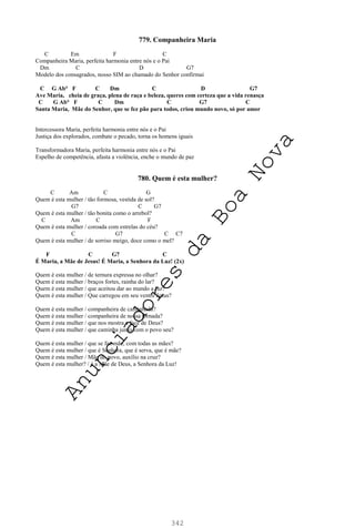 342
779. Companheira Maria
C Em F C
Companheira Maria, perfeita harmonia entre nós e o Pai
Dm C D G7
Modelo dos consagrados, nosso SIM ao chamado do Senhor confirmai
C G Ab° F C Dm C D G7
Ave Maria, cheia de graça, plena de raça e beleza, queres com certeza que a vida renasça
C G Ab° F C Dm C G7 C
Santa Maria, Mãe do Senhor, que se fez pão para todos, criou mundo novo, só por amor
Intercessora Maria, perfeita harmonia entre nós e o Pai
Justiça dos explorados, combate o pecado, torna os homens iguais
Transformadora Maria, perfeita harmonia entre nós e o Pai
Espelho de competência, afasta a violência, enche o mundo de paz
780. Quem é esta mulher?
C Am C G
Quem é esta mulher / tão formosa, vestida de sol?
G7 C G7
Quem é esta mulher / tão bonita como o arrebol?
C Am C F
Quem é esta mulher / coroada com estrelas do céu?
C G7 C C7
Quem é esta mulher / de sorriso meigo, doce como o mel?
F C G7 C
É Maria, a Mãe de Jesus! É Maria, a Senhora da Luz! (2x)
Quem é esta mulher / de ternura expressa no olhar?
Quem é esta mulher / braços fortes, rainha do lar?
Quem é esta mulher / que aceitou dar ao mundo a luz?
Quem é esta mulher / Que carregou em seu ventre Jesus?
Quem é esta mulher / companheira de caminhada?
Quem é esta mulher / companheira de nossa jornada?
Quem é esta mulher / que nos mostra a face de Deus?
Quem é esta mulher / que caminha junto com o povo seu?
Quem é esta mulher / que se fez mãe, com todas as mães?
Quem é esta mulher / que é Senhora, que é serva, que é mãe?
Quem é esta mulher / Mãe do povo, auxílio na cruz?
Quem é esta mulher? / é a Mãe de Deus, a Senhora da Luz!
A
n
u
n
c
i
a
d
o
r
e
s
d
a
B
o
a
N
o
v
a
 