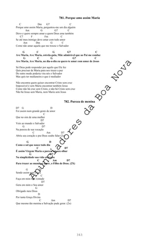 343
781. Porque amo assim Maria
C Dm G7 C
Porque amo assim Maria, perguntou-me um dia alguém
Am G G7 C
Devo e quero sempre amar a quem Deus ama também
C7 F Fm C
Se até meu inimigo devo amar com todo amor
Am Dm G C
Como não amar aquela que me trouxe o Salvador
G C G G7 C
Ave Maria, Ave Maria, estrela-guia, Mãe admirável que ao Pai me conduz
G C G G7 C
Ave Maria, Ave Maria, no dia-a-dia eu quero te amar com amor de Jesus
Só Deus pode responder por aquilo que Ele fez
Quis precisar de Maria para nos trazer a paz
De outro modo poderia vira nós o Salvador
Mas quis ter medianeira o que é mediador
Não encontra quem quiser encontrar Cristo sem cruz
Impossível é sem Maria encontrar também Jesus
Como não há cruz sem Cristo, e não há Cristo sem cruz
Não há Jesus sem Maria, nem Maria sem Jesus
782. Pureza de menina
D7 G D
Foi assim num grande gesto de amor
C
Que no sim de uma mulher
D7
Veio ao mundo o Salvador
G D7
Na pureza de sua vocação
C Am D7
Abriu seu coração e pra Deus soube falar (2x)
G D
Como o sol que nasce todo dia
C D7
É assim Virgem Maria a pureza em seu olhar
G D7
Na simplicidade sua vida ofereceu
C Am D7
Para trazer ao mundo o amor, o Filho de Deus. (2X)
G D
Sendo assim aqui estou
C
Faça em mim Sua vontade
D7
Gera em mim o Seu amor
G
Obrigado meu Deus
D
Por tanta Graça Divina
C Am D7
Que mesmo tão menina a Salvação pude gerar. (2x)
A
n
u
n
c
i
a
d
o
r
e
s
d
a
B
o
a
N
o
v
a
 