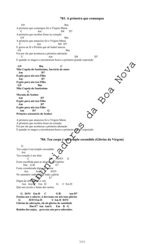 344
783. A primeira que comungou
G9 Bm
A primeira que comungou foi a Virgem Maria
C Am D4 D7
A primeira que recebeu Jesus no coração
G9 Bm
A primeira que anunciou foi a Virgem Maria
C Am D4 D7
E gerou na fé o Profeta que de Isabel nasceu
G9 Bm
Foi por ela que aconteceu a primeira adoração
C Am D4 D7
E quando os magos a encontraram houve a primeira grande exposição
G9 Bm C
Mãe Capela do Santíssimo, Sacrário do amor
Am D7
Expõe para nós teu Filho
Am D7
Expõe para nós teu Filho
G9 Bm
Mãe Capela do Santíssimo
C
Morada do Senhor
Am D7
Expõe para nós teu Filho
Am D7
Expõe para nós teu Filho
Am D7 G
Primeiro ostensório do Senhor
A primeira que anunciou foi a Virgem Maria
A primeira que recebeu Jesus no coração
Foi por ela que aconteceu a primeira adoração
E quando os magos a encontraram houve a primeira grande exposição
784. Teu corpo é um templo escondido (Glórias da Virgem)
G
Teu corpo é um templo escondido
Am
Teu coração é um altar
C D4 D/F# G
Foste escolhida para as alegrias do Espírito
Dm G/B E7
Foste considerada digna de entrar
Am Am/G D/F#
No santuário onde refúge toda a glória
Dm E7
Digna de ultrapassar o véu
Am Am/G Em D G C Em D
Que nos revela o Santo dos santos
G D/F# Em D C G/B Am D7
Ensina-nos a adorar, ó derrama em nós tuas glórias
G D/F# Em D C Am D D/F#
Glórias de adoração, oh oh glórias de santidade
Dm E7 Am Am/G Em D G
Rainha dos anjos, gera-nos um povo adorador.
A
n
u
n
c
i
a
d
o
r
e
s
d
a
B
o
a
N
o
v
a
 