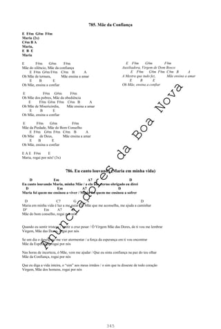 345
785. Mãe da Confiança
E F#m G#m F#m
Maria (2x)
C#m B A
Maria,
E B E
Maria
E F#m G#m F#m
Mãe do silêncio, Mãe da confiança
E F#m G#m F#m C#m B A
Oh Mãe de ternura, Mãe ensina a amar
E B E
Oh Mãe, ensina a confiar
E F#m G#m F#m
Oh Mãe dos pobres, Mãe da obediência
E F#m G#m F#m C#m B A
Oh Mãe de Misericórdia, Mãe ensina a amar
E B E
Oh Mãe, ensina a confiar
E F#m G#m F#m
Mãe da Piedade, Mãe do Bom Conselho
E F#m G#m F#m C#m B A
Oh Mãe de Deus, Mãe ensina a amar
E B E
Oh Mãe, ensina a confiar
E A E F#m E
Maria, rogai por nós! (3x)
786. Eu canto louvando (Maria em minha vida)
D Em A7 D
Eu canto louvando Maria, minha Mãe / a ela um eterno obrigado eu direi
D Em A7 D
Maria foi quem me ensinou a viver / Maria foi quem me ensinou a sofrer
D C7 G A D
Maria em minha vida é luz a me guiar / É Mãe que me aconselha, me ajuda a caminhar
D° Em A7 D
Mãe do bom conselho, rogai por nós.
Quando eu sentir tristeza / sentir a cruz pesar / Ó Virgem Mãe das Dores, de ti vou me lembrar
Virgem, Mãe das Dores, rogai por nós
Se um dia o desespero me vier atormentar / a força da esperança em ti vou encontrar
Mãe da Esperança, rogai por nós
Nas horas de incerteza, ó Mãe, vem me ajudar / Que eu sinta confiança na paz do teu olhar
Mãe da Confiança, rogai por nós
Que eu diga a vida inteira, o “sim” aos meus irmãos / o sim que tu disseste de todo coração
Virgem, Mãe dos homens, rogai por nós
E F#m G#m F#m
Auxiliadora, Virgem de Dom Bosco
E F#m G#m F#m C#m B A
A Mestra que tudo fez, Mãe ensina a amar
E B E
Oh Mãe, ensina a confiar
A
n
u
n
c
i
a
d
o
r
e
s
d
a
B
o
a
N
o
v
a
 