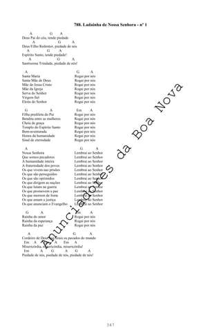 347
788. Ladainha de Nossa Senhora - nº 1
A G A
Deus Pai do céu, tende piedade
A G A
Deus Filho Redentor, piedade de nós
A G A
Espírito Santo, tende piedade!
A G A
Santíssima Trindade, piedade de nós!
A G A
Santa Maria Rogai por nós
Santa Mãe de Deus Rogai por nós
Mãe de Jesus Cristo Rogai por nós
Mãe da Igreja Rogai por nós
Serva do Senhor Rogai por nós
Virgem fiel Rogai por nós
Eleita do Senhor Rogai por nós
G A Em A
Filha predileta do Pai Rogai por nós
Bendita entre as mulheres Rogai por nós
Cheia de graça Rogai por nós
Templo do Espírito Santo Rogai por nós
Bem-aventurada Rogai por nós
Honra da humanidade Rogai por nós
Sinal de eternidade Rogai por nós
A G A
Nossa Senhora Lembrai ao Senhor
Que somos pecadores Lembrai ao Senhor
A humanidade inteira Lembrai ao Senhor
A fraternidade dos povos Lembrai ao Senhor
Os que vivem nas prisões Lembrai ao Senhor
Os que são perseguidos Lembrai ao Senhor
Os que são oprimidos Lembrai ao Senhor
Os que dirigem as nações Lembrai ao Senhor
Os que lutam na guerra Lembrai ao Senhor
Os que promovem a paz Lembrai ao Senhor
Os que morrem de fome Lembrai ao Senhor
Os que amam a justiça Lembrai ao Senhor
Os que anunciam o Evangelho Lembrai ao Senhor
G A Em A
Rainha do amor Rogai por nós
Rainha da esperança Rogai por nós
Rainha da paz Rogai por nós
A G A
Cordeiro de Deus que tirais os pecados do mundo
Em A Em A Em A
Misericórdia, misericórdia, misericórdia!
Em A G A G A
Piedade de nós, piedade de nós, piedade de nós!
A
n
u
n
c
i
a
d
o
r
e
s
d
a
B
o
a
N
o
v
a
 