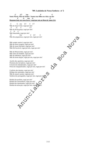 348
789. Ladainha de Nossa Senhora - nº 2
C G7 Am F C
Santa Maria, Mãe do Senhor / Somos teus filhos na vida e na dor
F G Am G C
Rogamos hoje em vosso favor / rogai por nós ao Deus de Amor (2x)
C G Am G7 C C7
Mãe de Jesus Cristo, rogai por nós!
F G C C7
Mãe da divina graça, rogai por nós!
F G C
Mãe Imaculada, rogai por nós!
G Em C G7 C
Mãe dos pequeninos, rogai por nós, rogai por nós!
Mãe sempre amável, rogai por nós!
Mãe de terna coragem, rogai por nós!
Mãe do nosso Salvador, rogai por nós!
Mãe fiel louvável, rogai por nós, rogai por nós!
Mãe da Misericórdia, rogai por nós!
Mãe cheia de bondade, rogai por nós!
Mãe da sabedoria, rogai por nós!
Mãe da nossa alegria, rogai por nós, rogai por nós!
Auxílio dos operários, rogai por nós!
Protetora dos lavradores, rogai por nós!
Consolo dos abandonados, rogai por nós!
Porta dos marginalizados, rogai por nós, rogai por nós!
Conforto dos doentes, rogai por nós!
Refúgio dos oprimidos, rogai por nós!
Mãe do menor carente, rogai por nós!
Senhora dos perseguidos, rogai por nós, rogai por nós!
Rainha dos profetas, rogai por nós!
Rainha dos missionários, rogai por nós!
Rainha dos injustiçados, rogai por nós!
Rainha da nossa paz, rogai por nós, rogai por nós!
A
n
u
n
c
i
a
d
o
r
e
s
d
a
B
o
a
N
o
v
a
 