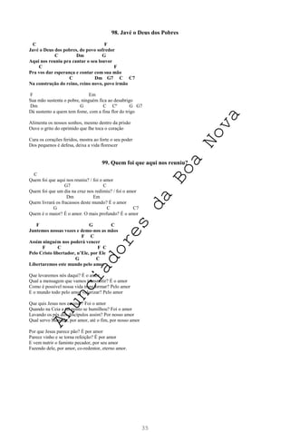 35
98. Javé o Deus dos Pobres
C F
Javé o Deus dos pobres, do povo sofredor
C Dm G
Aqui nos reuniu pra cantar o seu louvor
C F
Pra vos dar esperança e contar com sua mão
C Dm G7 C C7
Na construção do reino, reino novo, povo irmão
F Em
Sua mão sustenta o pobre, ninguém fica ao desabrigo
Dm G C Cº G G7
Dá sustento a quem tem fome, com a fina flor do trigo
Alimenta os nossos sonhos, mesmo dentro da prisão
Ouve o grito do oprimido que lhe toca o coração
Cura os corações feridos, mostra ao forte o seu poder
Dos pequenos é defesa, deixa a vida florescer
99. Quem foi que aqui nos reuniu?
C
Quem foi que aqui nos reuniu? / foi o amor
G7 C
Quem foi que um dia na cruz nos redimiu? / foi o amor
Dm Em
Quem livrará os fracassos deste mundo? É o amor
G C C7
Quem é o maior? É o amor. O mais profundo? É o amor
F G C
Juntemos nossas vozes e demo-nos as mãos
F C
Assim ninguém nos poderá vencer
F C F C
Pelo Cristo libertador, n’Ele, por Ele
G C
Libertaremos este mundo pelo amor
Que levaremos nós daqui? É o amor
Qual a mensagem que vamos transmitir? É o amor
Como é possível nossa vida transformar? Pelo amor
E o mundo todo pelo amor valorizar? Pelo amor
Que quis Jesus nos ensinar? Foi o amor
Quando na Ceia a tal ponto se humilhou? Foi o amor
Lavando os pés dos discípulos assim? Por nosso amor
Qual servo humilde, por amor, até o fim, por nosso amor
Por que Jesus parece pão? É por amor
Parece vinho e se torna refeição? É por amor
E vem nutrir o faminto pecador, por seu amor
Fazendo dele, por amor, co-redentor, eterno amor.
A
n
u
n
c
i
a
d
o
r
e
s
d
a
B
o
a
N
o
v
a
 