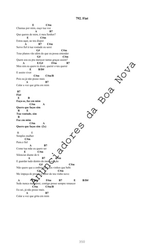 350
792. Fiat
E C#m
Chamas por mim, ouço tua voz
A B7
Que queres de mim, ó meu Senhor?
E C#m
Estou aqui, ao teu dispor
A B7 C#m
Servo fiel à tua vontade eu serei
G# C#m
Teus planos vão além do que eu possa entender
G# C#m
Quem sou eu pra merecer tantas graças assim?
A E/G# F#m B7
Meu sim eu quero te dizer, querer o teu querer
E B/D#
E assim viver
C#m C#m/B
Pois eu já não posso mais
A B7
Calar a voz que grita em mim
B7
Fiat
E B
Faça-se, faz em mim
C#m A
Quero que faças sim
B E
Tua vontade, sim
B
Faz em mim
C#m A
Quero que faças sim (2x)
B E
Simples mulher
C#m
Pura e fiel
A B7
Como tua mãe eu quero ser
E C#m
Silenciar diante de ti
A B7 C#m
E guardar tudo dentro do meu coração
G# C#m
Não quero que a embriaguez dos vinhos que bebi
G# C#m
Me impeça de provar o sabor do teu vinho novo
A E/G# F#m B7 E B/D#
Sede nunca mais terei, contigo posso sempre renascer
C#m C#m/B
Eu sei, já não posso mais.
A B7
Calar a voz que grita em mim
A
n
u
n
c
i
a
d
o
r
e
s
d
a
B
o
a
N
o
v
a
 