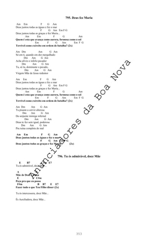 353
795. Deus fez Maria
Am Em F G Am
Deus juntou todas as águas e fez o mar
F G Am Em F G
Deus juntou todas as graças e fez Maria...
Am Em F G Am
Quem é esta que avança como aurora, formosa como o sol
Em F G Am Em F G
Terrível como exército em ordem de batalha? (2x)
Am Dm Am G Am
Só em ti, quando em dor mergulhado
Dm Am G Am
Acha alívio o infeliz pecador
Dm Am G Am
Tu, só tu, dominaste o pecado,
Dm Am G Am
Virgem Mãe de Jesus redentor
Am Em F G Am
Deus juntou todas as águas e fez o mar
F G Am Em F G
Deus juntou todas as graças e fez Maria...
Am Em F G Am
Quem é esta que avança como aurora, formosa como o sol
Em F G Am Em F G
Terrível como exército em ordem de batalha? (2x)
Am Dm Am G Am
Tu pisaste a cerviz alterosa
Dm Am G Am
Da serpente inimiga infernal
Dm Am G Am
Deus te fez sem igual, poderosa
Dm Am G Am
Pra ruína completa do mal
Am Em F G Am
Deus juntou todas as águas e fez o mar
F G Am Em F G
Deus juntou todas as graças e fez Maria... (2x)
796. Tu és admirável, doce Mãe
E B7 C#m E7
Tu és admirável, doce Mãe...
A B
Mãe de Deus e nossa
E C#m
Peça pra que eu possa
F#m B B7 E E7
Fazer tudo o que Teu Filho disser (2x)
Tu és intercessora, doce Mãe...
És Auxiliadora, doce Mãe...
A
n
u
n
c
i
a
d
o
r
e
s
d
a
B
o
a
N
o
v
a
 
