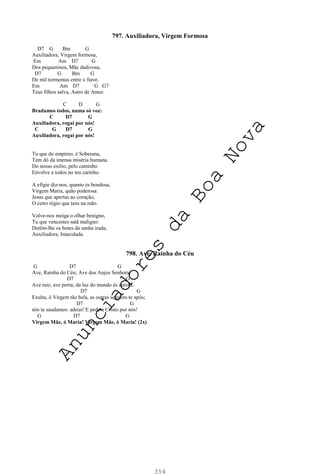 354
797. Auxiliadora, Virgem Formosa
D7 G Bm G
Auxiliadora, Virgem formosa,
Em Am D7 G
Dos pequeninos, Mãe dadivosa,
D7 G Bm G
De mil tormentas entre o furor,
Em Am D7 G G7
Teus filhos salva, Astro de Amor.
C D G
Bradamos todos, numa só voz:
C D7 G
Auxiliadora, rogai por nós!
C G D7 G
Auxiliadora, rogai por nós!
Tu que do empíreo, é Soberana,
Tem dó da imensa miséria humana.
Do nosso exílio, pelo caminho
Envolve a todos no teu carinho.
A efígie diz-nos, quanto és bondosa,
Virgem Maria, quão poderosa:
Jesus que apertas ao coração,
O cetro régio que tens na mão.
Volve-nos meiga o olhar benigno,
Tu que vencestes satã maligno:
Detêm-lhe os botes da sanha irada,
Auxiliadora, Imaculada.
798. Ave, Rainha do Céu
G D7 G
Ave, Rainha do Céu; Ave dos Anjos Senhora;
D7 G
Ave raiz, ave porta; da luz do mundo és aurora.
D7 G
Exulta, ó Virgem tão bela, as outras seguem-te após;
D7 G
nós te saudamos: adeus! E pede a Cristo por nós!
G D7 G
Virgem Mãe, ó Maria! Virgem Mãe, ó Maria! (2x)
A
n
u
n
c
i
a
d
o
r
e
s
d
a
B
o
a
N
o
v
a
 