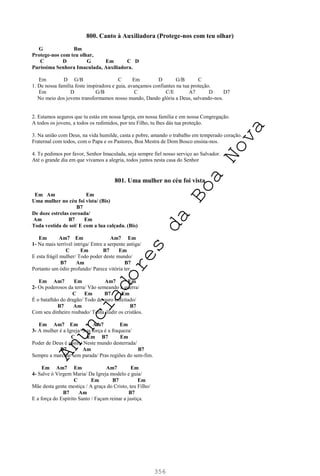 356
800. Canto à Auxiliadora (Protege-nos com teu olhar)
G Bm
Protege-nos com teu olhar,
C D G Em C D
Puríssima Senhora Imaculada, Auxiliadora.
Em D G/B C Em D G/B C
1. De nossa família foste inspiradora e guia, avançamos confiantes na tua proteção.
Em D G/B C C/E A7 D D7
No meio dos jovens transformamos nosso mundo, Dando glória a Deus, salvando-nos.
2. Estamos seguros que tu estás em nossa Igreja, em nossa família e em nossa Congregação.
A todos os jovens, a todos os redimidos, por teu Filho, tu lhes dás tua proteção.
3. Na união com Deus, na vida humilde, casta e pobre, amando o trabalho em temperado coração.
Fraternal com todos, com o Papa e os Pastores, Boa Mestra de Dom Bosco ensina-nos.
4. Te pedimos por favor, Senhor Imaculada, seja sempre fiel nosso serviço ao Salvador.
Até o grande dia em que vivamos a alegria, todos juntos nesta casa do Senhor
801. Uma mulher no céu foi vista
Em Am Em
Uma mulher no céu foi vista/ (Bis)
B7
De doze estrelas coroada/
Am B7 Em
Toda vestida de sol/ E com a lua calçada. (Bis)
Em Am7 Em Am7 Em
1- Na mais terrível intriga/ Entre a serpente antiga/
C Em B7 Em
E esta frágil mulher/ Todo poder deste mundo/
B7 Am B7
Portanto um ódio profundo/ Parece vitória ter.
Em Am7 Em Am7 Em
2- Os poderosos da terra/ Vão semeando a guerra/
C Em B7 Em
É o batalhão do dragão/ Todo de ouro enfeitado/
B7 Am B7
Com seu dinheiro roubado/ Tenta iludir os cristãos.
Em Am7 Em Am7 Em
3- A mulher é a Igreja/ Sua força é a fraqueza/
C Em B7 Em
Poder de Deus é assim/ Neste mundo desterrada/
B7 Am B7
Sempre a marchar sem parada/ Pras regiões do sem-fim.
Em Am7 Em Am7 Em
4- Salve ó Virgem Maria/ Da Igreja modelo e guia/
C Em B7 Em
Mãe desta gente mestiça / A graça do Cristo, teu Filho/
B7 Am B7
E a força do Espírito Santo / Façam reinar a justiça.
A
n
u
n
c
i
a
d
o
r
e
s
d
a
B
o
a
N
o
v
a
 