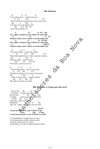 359
805. Romaria
D G D G
É de sonho e de pó, o destino de um só,
D F#7 Bm F#7
feito eu perdido em pensamentos, sobre o meu cavalo
Bm E Bm E
É de laço e de nó, de gibeira o jiló
Bm F#7 Bm B7
dessa vida, cumprida a só
G A7 D F#7 Bm
Sou caipira , pirapora nossa, Senhora de Aparecida
G A7 D D7
Ilumina a mina escura e funda, o trem da minha vida
G A7 D F#7 Bm
Sou caipira , pirapora nossa, Senhora de, Aparecida
G A7 D4(7/9)
Ilumina a mina escura e funda, o trem da minha vida
D G D G
O meu pai foi peão, minha mãe solidão
D F#7 Bm F#7
Meus irmãos perderam-se na vida, a custa de aventuras
Bm E Bm E
Descasei, joguei, Investi, desisti
Bm F#7 Bm B7
Se há sorte, eu não sei, nunca vi
D G D G
Me disseram porém, Que eu viesse aqui
D F#7 Bm F#7
Prá pedir de romaria e prece, paz nos desaventos
Bm E Bm E
Como eu não sei rezar, só queria mostrar
Bm F#7 Bm B7
Meu olhar, meu olhar, meu olhar
806. És Maria, a Virgem que sabe ouvir
Dm A7 Dm Bb Gm A7
1. És Maria, a Virgem que sabe ouvir
Dm Gm Dm Bb A7 Dm
E acolher com fé a santa palavra de Deus.
A7 Dm Bb Gm A7
Dizes sim, e logo te tornas mãe,
DmGmDm Bb A7 Dm
Dás a luz depois o Cristo que vem nos remir.
A7 Dm D7
Virgem que sabe ouvir o que o Senhor te diz,
Gm Dm A7 Dm
Crendo geraste quem te criou. Ó Maria, tu és feliz.
2. Contemplando o exemplo que tu nos dás,
Nossa Igreja escuta, acolhe a palavra com fé.
E anuncia a todos, pois ela é o pão
Que alimenta, é luz que a sombra da história desfaz.
A
n
u
n
c
i
a
d
o
r
e
s
d
a
B
o
a
N
o
v
a
 