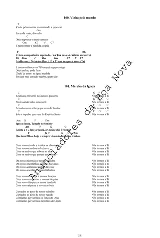 36
100. Vinha pelo mundo
F
Vinha pelo mundo, caminhando a procurar
Gm
Em cada rosto, dia a dia
C
Onde repousar o meu cansaço
Gm C7 F C7
E reencontrar a perdida alegria
F Bb
Cristo, companheiro esperado, / na Tua casa só carinho encontrei
Bb Bbm F Dm Gm C7 F F7
Acolhe-me... Deixa-me ficar / É a Ti que eu quero amar (2x)
E com confiança em Ti busquei regaço amigo
Onde enfim, pude ficar
Cheio de amor, na igual medida
Em que meu coração recebe, quero dar
101. Marcha da Igreja
C G F C
Reunidos em torno dos nossos pastores Nós iremos a Ti
C G F C
Professando todos uma só fé Nós iremos a Ti
C F G C
Armados com a força que vem do Senhor Nós iremos a Ti
C F G C
Sob o impulso que vem do Espírito Santo Nós iremos a Ti
Am G F Dm
Igreja Santa, Templo do Senhor
Am F G C
Glória a Ti, Igreja Santa, ó Cidade dos Cristãos!
F G F G C Am
Que teus filhos, hoje e sempre vivam todos como irmãos.
Com nossas irmãs e irmãos os claustros Nós iremos a Ti
Com nossos irmãos sofredores Nós iremos a Ti
Com os padres que sobem ao altar Nós iremos a Ti
Com os padres que partem em missão Nós iremos a Ti
De nossas fazendas e nossas cidades Nós iremos a Ti
De nossas montanhas e nossas baixadas Nós iremos a Ti
De nossas cabanas e pobres favelas Nós iremos a Ti
De nossas escolas e nossos trabalhos Nós iremos a Ti
Com nossos anseios e nossos desejos Nós iremos a Ti
Com nossas angústias e nossas alegrias Nós iremos a Ti
Com nossa fraqueza e nossa bondade Nós iremos a Ti
Com nossa riqueza e nossa carência Nós iremos a Ti
Curvados ao peso do nosso trabalho Nós iremos a Ti
Curvados ao peso do nosso pecado Nós iremos a Ti
Confiantes por sermos os filhos de Deus Nós iremos a Ti
Confiantes por sermos membros de Cristo Nós iremos a Ti
A
n
u
n
c
i
a
d
o
r
e
s
d
a
B
o
a
N
o
v
a
 