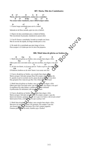 360
807. Maria, Mãe dos Caminhantes
D A7 D G D A7
Maria, mãe dos caminhantes, ensina-nos a caminhar.
D A7 D Bm Em A7 D
Nós somos todos viandantes, mas é difícil sempre andar.
D A7 D
1. Fizeste longa caminhada para servir a Isabel.
A7 D
Sabendo-te de Deus morada, após teu sim a Gabriel.
2. Depois de dura caminhada para a cidade de Belém,
Não encontraste lá pousada; mandaram-te passar além.
3. Com fé fizeste a caminhada, levando ao templo seu Jesus.
Mas lá ouviste da espada, da longa estrada para a cruz.
4. De medo foi a caminhada que para longe te levou,
Para escapar à vil cilada que um rei atroz lhe preparou.
808. Minh’alma dá glórias ao Senhor
D Em G A7 D
1. Minh’alma dá glórias ao Senhor, meu coração bate alegre e feliz.
Em G A7 D
Olhou para mim com tanto amor, que me escolheu, me elegeu e me quis!
D7 G A7 D
E, de hoje em diante, eu já posso prever: Todos os povos vão me bendizer.
Em A7 D
O Poderoso lembrou-se de mim! Santo é seu nome sem fim!
2. O povo dá glórias ao Senhor, seu coração bate alegre e feliz.
Maria carrega o Salvador porque Deus Pai sempre cumpre o que diz.
E, quando os povos aceitam sua lei, passa de pai para filho o seu dom:
Das gerações Ele é mais do que Rei: Ele é Deus Pai, Ele é bom!
3. Minh’alma dá glórias ao Senhor, meu coração bate alegre e feliz
Olhou para mim com tanto amor, que me escolheu, me elegeu e me quis!
O orgulhoso Ele sabe dobrar, o poderoso Ele sabe enfrentar
O pobrezinho Ele defenderá, não nos abandonará.
4. O povo dá glórias ao Senhor, seu coração bate alegre e feliz.
Maria carrega o Salvador porque Deus Pai sempre cumpre o que diz.
Quem tem demais, qualquer dia vai ver o que é ter fome e não ter pra comer!
Quem passa fome, comida terá. Eis que a justiça virá!
5. Minh’alma dá glórias ao Senhor, meu coração bate alegre e feliz.
Meu povo já sente o seu amor, Ele promete, Ele cumpre o que diz.
Aos nossos pais Ele um dia jurou. Ele é fiel e jamais enganou.
Estamos perto da era do amor, bendito seja o Senhor!
A
n
u
n
c
i
a
d
o
r
e
s
d
a
B
o
a
N
o
v
a
 