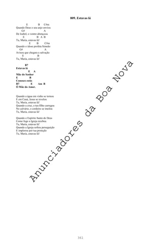 361
809. Estavas lá
E B C#m
Quando Deus o seu anjo enviou
G# A
De Izabel, o ventre abençoou
E B A B
Tu, Maria, estavas lá!
E B C#m
Quando o idoso profeta Simeão
G# A
Avisou que chegara a salvação
E B
Tu, Maria, estavas lá!
B7
Estavas lá
E A
Mãe do Senhor
E B
Conosco estás
B7 E Am B
Ó Mãe do Amor.
Quando a água em vinho se tornou
E em Caná, Jesus se revelou
Tu, Maria, estavas lá!
Quando a cruz, o teu filho carregou
No calvário, o cordeiro se imolou
Tu, Maria, estavas lá!
Quando o Espírito Santo de Deus
Como fogo a Igreja recebeu
Tu, Maria, estavas lá!
Quando a Igreja sofreu perseguição
E implorou por tua proteção
Tu, Maria, estavas lá!
A
n
u
n
c
i
a
d
o
r
e
s
d
a
B
o
a
N
o
v
a
 