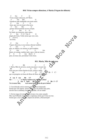 362
810. Vivias sempre silenciosa, ó Maria (Virgem do silêncio)
C Em F G
Vivias sempre silenciosa, oh! Maria.
C Em Dm G
Guardavas tudo meditando com muito amor.
C Em F G
Jesus, que veio nos trazer a boa nova,
C Em Dm G
geraste silenciosamente em teu coração.
C Em F G
No Natal, nos trouxeste, entre cantos,
C Em F G F Em C G
alegria de Cristo, Verbo eterno que veio a nós,
C Em F G
seu Jesus.
C Em F G
Virgem silenciosa, tu me ensinas silenciar também
C Em F G
para, no silêncio, teu menino eu gerar também.
C Em F C Am
Quero, só contigo, meditar tudo o que a vida me trouxer,
F G C Am Dm G C
para, em meus atos, proclamar Cristo Jesus.
811. Maria, Mãe do universo
F Bb C F
1. Maria, Mãe do universo, escuta essa prece e ora por nós.
Bb F G C7 F F7
Guia este povo latino faminto de paz, justiça e união,
Bb F G C7 F Bb F C7
que vai peregrino em busca do Reino de Deus, da libertação.
F Am F Am Bb C7 F
Sal - - - - - ve Maria, Senhora da América Latina!
F Am F Am5- Bb C7 F Bb F C7
Tu és nossa Mãe, tu és nossa luz! Estrela do povo latino!
2. Com delicada carícia materna acalma nossa tempestade.
Ensina que vale esperar, morrer e lutar por um mundo mais justo,
devolve-nos a confiança, horizonte perdido, a fé no irmão!
3. Em teu regaço de amor, a graça inveja o teu corpo cansado.
Mas vejo brilhando em teu rosto a esperança eterna que Cristo nos traz.
Ensina que a cruz é caminho, depois do calvário, a Ressurreição!
A
n
u
n
c
i
a
d
o
r
e
s
d
a
B
o
a
N
o
v
a
 