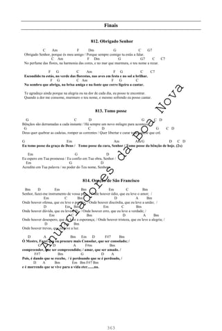 363
Finais
812. Obrigado Senhor
C Am F Dm G C G7
Obrigado Senhor, porque és meu amigo / Porque sempre comigo tu estás a falar.
C Am F Dm G G7 C C7
No perfume das flores, na harmonia das cores, e no mar que murmura, o teu nome a rezar.
F G C Am F G C C7
Escondido tu estás, no verde das florestas, nas aves em festa e no sol a brilhar.
F G C Am F G C
Na sombra que abriga, na brisa amiga e na fonte que corre ligeira a cantar.
Te agradeço ainda porque na alegria ou na dor de cada dia, eu posso te encontrar.
Quando a dor me consome, murmuro o teu nome, e mesmo sofrendo eu posso cantar.
813. Tomo posse
G C D G C D
Bênçãos são derramadas a cada instante / Há sempre um novo milagre para acontecer /
G C D G C D
Deus quer quebrar as cadeias, romper as correntes / Quer libertar e curar todo aquele que crê.
G Em Am Am/G D C D
Eu tomo posse da graça de Deus / Tomo posse da cura, Senhor / Tomo posse da bênção de hoje. (2x)
Em G D
Eu espero em Tua promessa / Eu confio em Tua obra, Senhor /
Em G D
Acredito em Tua palavra / no poder do Teu nome, Senhor.
814. Oração de São Francisco
Bm D Em Bm Em C Bm
Senhor, fazei-me instrumento de vossa paz. / Onde houver ódio, que eu leve o amor; /
Em C Bm D A Bm
Onde houver ofensa, que eu leve o perdão; / Onde houver discórdia, que eu leve a união; /
D Em Bm Em C Bm
Onde houver dúvida, que eu leve a fé; / Onde houver erro, que eu leve a verdade; /
Em C Bm D A Bm
Onde houver desespero, que eu leve a esperança; / Onde houver tristeza, que eu leve a alegria; /
D Em Bm
Onde houver trevas, que eu leve a luz.
D A Bm Em D F#7 Bm
Ó Mestre, Fazei que eu procure mais Consolar, que ser consolado; /
G D A F#m Bm
compreender, que ser compreendido; / amar, que ser amado. /
F#7 Bm G D A
Pois, é dando que se recebe, / é perdoando que se é perdoado, /
D A Bm Em Bm F#7 Bm
e é morrendo que se vive para a vida eter.......na.
A
n
u
n
c
i
a
d
o
r
e
s
d
a
B
o
a
N
o
v
a
 