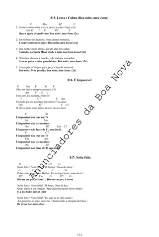 364
815. Lenta e Calma (Boa noite, meu Jesus)
C Dm G7 C
1. Lenta e calma sobre a terra, desce a noite e foge a luz
Am G F C G7 C
Quero agora despedir-me: Boa noite, meu Jesus (2x)
2. Em silêncio no Sacrário, rósea chama tremeluz,
E suave cantam os anjos: Boa noite, meu Jesus! (2x)
3. Boa noite, Cristo amigo, que do altar nos seduz,
Amanhã, na Santa Missa vinde a mim meu bom Jesus! (2x)
4. Ó Senhor, dai-nos a benção, e do mal que nos seduz
A meus pais e a mim guardai-me: Boa noite, meu Jesus. (2x)
5. A teus pés, ó Virgem pura, peço a benção maternal
Boa noite, Mãe querida, boa noite, meu Jesus. (2x)
816. É Impossível
C Am F G C
Olho em tudo e sempre encontro a Ti
Am F G C
Estás no Céu, na terra, onde for
F G7 C Am
Em tudo que me acontece encontro o Teu amor
Dm G7 C C7
Já não se pode mais deixar de crer no teu amor
F G7
É impossível não crer em Ti
Em Am
É impossível não te encontrar
Dm G7 Gm C7
É Impossível não fazer de Ti, meu ideal.
F G7
É impossível não crer em Ti
Em Am
É impossível não te encontrar
Dm G7 C
É impossível não fazer de Ti meu ideal
817. Noite Feliz
G D7 G
Noite feliz / Noite feliz! / Ó Senhor / Deus de amor /
C G C G
Pobrezinho nasceu em Belém / Eis na lapa Jesus, nosso bem! /
D7 Em G D7 G
Dorme em paz, ó Jesus! / Dorme em paz, ó Jesus
Noite feliz / Noite feliz! / Ó Jesus, Deus da luz, /
Quão afável é teu coração / Que quiseste nascer nosso irmão /
E a nós todos salvar (bis)
Noite feliz / Noite feliz! / Eis que no ar vêm cantar /
Aos pastores os anjos dos céus / Anunciando a chegada de Deus, /
De Jesus Salvador. (bis)
A
n
u
n
c
i
a
d
o
r
e
s
d
a
B
o
a
N
o
v
a
 