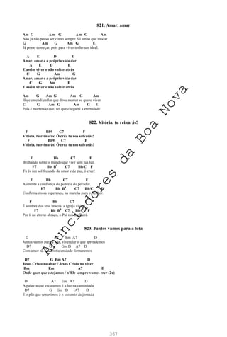 367
821. Amar, amar
Am G Am G Am G Am
Não já não posso ser como sempre fui tenho que mudar
G Am G Am G E
Já posso começar, pois para viver tenho um ideal.
A E D E
Amar, amar e a própria vida dar
A E D E
E assim viver e não voltar atrás
C G Am G
Amar, amar e a própria vida dar
C G Am E
E assim viver e não voltar atrás
Am G Am G Am G Am
Hoje entendi enfim que devo morrer se quero viver
C G Am G Am G E
Pois é morrendo que, sei que chegarei a eternidade.
822. Vitória, tu reinarás!
F Bb9 C7 F
Vitória, tu reinarás! Ó cruz tu nos salvarás!
F Bb9 C7 F
Vitória, tu reinarás! Ó cruz tu nos salvarás!
F Bb C7 F
Brilhando sobre o mundo que vive sem tua luz.
F7 Bb B0
C7 Bb/C F
Tu és um sol fecundo de amor e de paz, ó cruz!
F Bb C7 F
Aumenta a confiança do pobre e do pecador.
F7 Bb B0
C7 Bb/C F
Confirma nossa esperança, na marcha para o Senhor.
F Bb C7 F
É sombra dos teus braços, a Igreja viverá.
F7 Bb B0
C7 Bb/C F
Por ti no eterno abraço, o Pai nos acolherá.
823. Juntos vamos para a luta
D A7 Em A7 D
Juntos vamos para a luta, vivenciar o que aprendemos
D7 G Gm D A7 D
Com amor na Eucaristia unidade formaremos
D7 G Em A7 D
Jesus Cristo no altar / Jesus Cristo no viver
Bm Em A7 D
Onde quer que estejamos / n’Ele sempre vamos crer (2x)
D A7 Em A7 D
A palavra que escutamos é a luz na caminhada
D7 G Gm D A7 D
E o pão que repartimos é o sustento da jornada
A
n
u
n
c
i
a
d
o
r
e
s
d
a
B
o
a
N
o
v
a
 