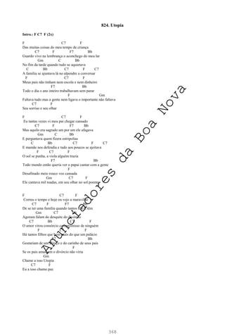 368
824. Utopia
Intro.: F C7 F (2x)
F C7 F
Das muitas coisas do meu tempo de criança
C7 F F7 Bb
Guardo vivo na lembrança o aconchego do meu lar
Gm C Bb
No fim da tarde quando tudo se aquietava
C Bb C7 F C7
A família se ajuntava lá no alpendre a conversar
F C7 F
Meus pais não tinham nem escola e nem dinheiro
F7 Bb
Todo o dia o ano inteiro trabalhavam sem parar
F Gm
Faltava tudo mas a gente nem ligava o importante não faltava
C7 F
Seu sorriso e seu olhar
F C7 F
Eu tantas vezes vi meu pai chegar cansado
C7 F F7 Bb
Mas aquilo era sagrado um por um ele afagava
Gm C Bb
E perguntava quem fizera estripolias
C Bb C7 F C7
E mamãe nos defendia e tudo aos poucos se ajeitava
F C7 F
O sol se punha, a viola alguém trazia
F7 Bb
Todo mundo então queria ver o papai cantar com a gente
F
Desafinado meio rouco voz cansada
Gm C7 F
Ele cantava mil toadas, em seu olhar no sol poente
F C7 F
Correu o tempo e hoje eu vejo a maravilha
C7 F F7 Bb
De se ter uma família quando tantos não a têm
Gm C7 Bb
Agoram falam do desquite do divórcio
C7 Bb C7 F
O amor virou consórcio compromisso de ninguém
F C7 F
Há tantos filhos que bem mais do que um palácio
F7 Bb
Gostariam de um abraço e do carinho de seus pais
F
Se os pais amassem o divórcio não viria
Gm
Chame a isso Utopia
C7 F
Eu a isso chamo paz
A
n
u
n
c
i
a
d
o
r
e
s
d
a
B
o
a
N
o
v
a
 