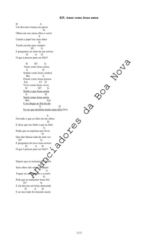 369
825. Amar como Jesus amou
D A
Um dia uma criança me parou
D
Olhou-me nos meus olhos a sorrir
A
Caneta e papel nas suas mãos
D
Tarefa escolar para cumprir
D7 G
E perguntou no meio de um sorriso
D A D
O que é preciso para ser feliz?
D D7 G
Amar como Jesus amou
A D
Sonhar como Jesus sonhou
Bm A
Pensar como Jesus pensou
Em A7 D
Viver como Jesus viveu
D D7 G
Sentir o que Jesus sentia
A D
Sorrir como Jesus sorria
Bm Em
E ao chegar ao fim do dia
A D
Eu sei que dormiria muito mais feliz (bis)
A
Ouvindo o que eu falei ela me olhou
D
E disse que era lindo o que eu falei
A
Pediu que eu repetisse por favor
D
Que não falasse tudo de uma vez
D7 G
E perguntou de novo num sorriso
D A D
O que é preciso para ser feliz?
A
Depois que eu terminei de repetir
D
Seus olhos não saíam do papel
A
Toquei no seu rostinho e a sorrir
D
Pedi que ao transmitir fosse fiel
D7 G
E ela deu-me um beijo demorado
D A D
E ao meu lado foi dizendo assim:
A
n
u
n
c
i
a
d
o
r
e
s
d
a
B
o
a
N
o
v
a
 