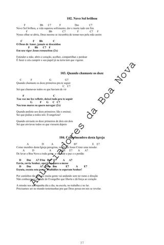 37
102. Novo Sol brilhou
F Bb C7 F Dm C7
Novo Sol brilhou, a vida superou sofrimento, dor e morte tudo em fim.
F Bb C7 F C7 F
Nosso olhar se abriu, Deus mesmo se incumbiu de tomar-nos pela mão assim
C F Bb C
O Deus de Amor, jamais se descuidou
F Bb C7 F
Em seu vigor Jesus ressuscitou (2x)
Estender a mão, abrir o coração, acolher, compartilhar e perdoar
É fazer o céu cumprir o seu papel já na terra tem que vigorar.
103. Quando chamaste os doze
C F G G7
Quando chamaste os doze primeiros pra te seguir
C C7
Sei que chamavas todos os que haviam de vir
F C
Tua voz me fez refletir, deixei tudo pra te seguir
G F G C C7
Nos teus mares eu quero navegar (2x)
Quando pediste aos doze primeiros: Ide e ensinai;
Sei que pedias a todos nós: Evangelizai!
Quando enviaste os doze primeiros de dois em dois
Sei que enviavas todos os que viessem depois
104. Como membro desta Igreja
A D A B7 E E7
Como membro desta Igreja peregrina, recebi de Jesus Cristo uma missão:
A D A F#m E7 A A7
De levar a Boa Nova a toda gente, a verdade a paz e o perdão
D Dm A7 F#m Bm E7 A A7
Envia, envia Senhor, operários para a messe
D Dm A7 F#m Bm E7 A E7
Escuta, escuta esta prece. Multidões te esperam Senhor!
Por caminhos tão difíceis muita gente vai andando sem ter rumo e direção
Não conhecem a verdade do Evangelho que liberta e dá força ao coração
A missão nos acompanha dia a dia, na escola, no trabalho e no lar.
Precisamos ser no mundo testemunhas pra que Deus possa em nós se revelar.
A
n
u
n
c
i
a
d
o
r
e
s
d
a
B
o
a
N
o
v
a
 