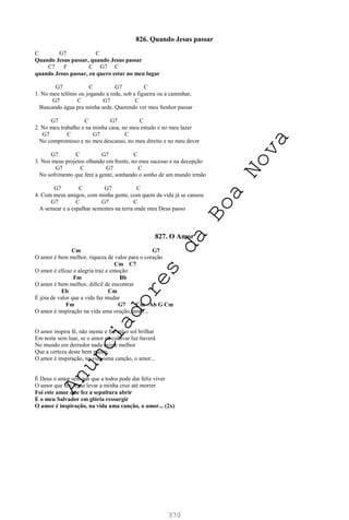 370
826. Quando Jesus passar
C G7 C
Quando Jesus passar, quando Jesus passar
C7 F C G7 C
quando Jesus passar, eu quero estar no meu lugar
G7 C G7 C
1. No meu telônio ou jogando a rede, sob a figueira ou a caminhar,
G7 C G7 C
Buscando água pra minha sede. Querendo ver meu Senhor passar
G7 C G7 C
2. No meu trabalho e na minha casa, no meu estudo e no meu lazer
G7 C G7 C
No compromisso e no meu descanso, no meu direito e no meu dever
G7 C G7 C
3. Nos meus projetos olhando em frente, no meu sucesso e na decepção
G7 C G7 C
No sofrimento que fere a gente, sonhando o sonho de um mundo irmão
G7 C G7 C
4. Com meus amigos, com minha gente, com quem da vida já se cansou
G7 C G7 C
A semear e a espalhar sementes na terra onde meu Deus passo
827. O Amor
Cm G7
O amor é bem melhor, riqueza de valor para o coração
Cm C7
O amor é eficaz e alegria traz e emoção
Fm Bb
O amor é bem melhor, difícil de encontrar
Eb Cm
É jóia de valor que a vida faz mudar
Fm G7 Cm Ab G Cm
O amor é inspiração na vida uma oração, amor...
O amor inspira fé, não mente e faz até o sol brilhar
Em noite sem luar, se o amor eu cultivar luz haverá
No mundo em derredor nada existe melhor
Que a certeza deste bem maior
O amor é inspiração, na vida uma canção, o amor...
É Deus o amor sem par que a todos pode dar feliz viver
O amor que fez Jesus levar a minha cruz até morrer
Foi este amor que fez a sepultura abrir
E o meu Salvador em glória ressurgir
O amor é inspiração, na vida uma canção, o amor... (2x)
A
n
u
n
c
i
a
d
o
r
e
s
d
a
B
o
a
N
o
v
a
 