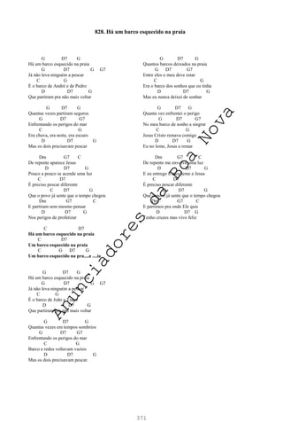 371
G D7 G
Há um barco esquecido na praia
G D7 G G7
Já não leva ninguém a pescar
C G
É o barco de André e de Pedro
D D7 G
Que partiram pra não mais voltar
G D7 G
Quantas vezes partiram seguros
G D7 G7
Enfrentando os perigos do mar
C G
Era chuva, era noite, era escuro
D D7 G
Mas os dois precisavam pescar
Dm G7 C
De repente aparece Jesus
D D7 G
Pouco a pouco se acende uma luz
C D7
É preciso pescar diferente
C D7 G
Que o povo já sente que o tempo chegou
Dm G7 C
E partiram sem mesmo pensar
D D7 G
Nos perigos de profetizar
C D7
Há um barco esquecido na praia
C D7
Um barco esquecido na praia
C G D7 G
Um barco esquecido na pra....a ....ia
G D7 G
Há um barco esquecido na praia
G D7 G G7
Já não leva ninguém a pescar
C G
É o barco de João e Tiago
D D7 G
Que partiram pra não mais voltar
G D7 G
Quantas vezes em tempos sombrios
G D7 G7
Enfrentando os perigos do mar
C G
Barco e redes voltavam vazios
D D7 G
Mas os dois precisavam pescar.
G D7 G
Quantos barcos deixados na praia
G D7 G7
Entre eles o meu deve estar
C G
Era o barco dos sonhos que eu tinha
D D7 G
Mas eu nunca deixei de sonhar
G D7 G
Quanta vez enfrentei o perigo
G D7 G7
No meu barco de sonho a singrar
C G
Jesus Cristo remava comigo
D D7 G
Eu no leme, Jesus a remar
Dm G7 C
De repente me envolve uma luz
D D7 G
E eu entrego o meu leme a Jesus
C D7
É preciso pescar diferente
C D7 G
Que o povo já sente que o tempo chegou
Dm G7 C
E partimos pra onde Ele quis
D D7 G
Tenho cruzes mas vivo feliz
828. Há um barco esquecido na praia
A
n
u
n
c
i
a
d
o
r
e
s
d
a
B
o
a
N
o
v
a
 