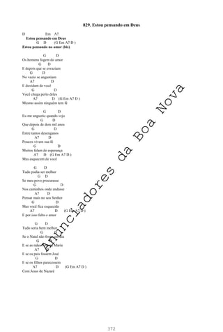 372
829. Estou pensando em Deus
D Em A7
Estou pensando em Deus
G D (G Em A7 D )
Estou pensando no amor (bis)
G D
Os homens fogem do amor
G D
E depois que se esvaziam
G D
No vazio se angustiam
A7 D
E duvidam de você
G D
Você chega perto deles
A7 D (G Em A7 D )
Mesmo assim ninguém tem fé
G D
Eu me angustio quando vejo
G D
Que depois de dois mil anos
G D
Entre tantos desenganos
A7 D
Poucos vivem sua fé
G D
Muitos falam de esperança
A7 D (G Em A7 D )
Mas esquecem de você
G D
Tudo podia ser melhor
G D
Se meu povo procurasse
G D
Nos caminhos onde andasse
A7 D
Pensar mais no seu Senhor
G D
Mas você fica esquecido
A7 D (G Em A7 D )
E por isso falta o amor
G D
Tudo seria bem melhor
G D
Se o Natal não fosse um dia
G D
E se as mães fossem Maria
A7 D
E se os pais fossem José
G D
E se os filhos parecessem
A7 D (G Em A7 D )
Com Jesus de Nazaré
A
n
u
n
c
i
a
d
o
r
e
s
d
a
B
o
a
N
o
v
a
 