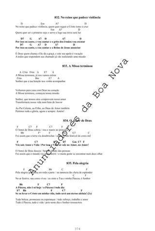 374
832. No reino que padece violência
D Em A7 D
No reino que padece violência, quem quer seguir a Cristo tome a cruz
Em A7 D
Quem quer ser o primeiro seja o servo e logo sua treva será luz
D7 G A7 D A7 D
Por isso eu canto, e vou cantar e o grito dos irmãos vou escutar
D7 G A7 D A7 D
Por isso eu canto, e vou cantar e o Reino de Jesus anunciar
É Deus quem chama e Ele dá a graça, e este seu apelo é vocação
A todos que respondem seu chamado já vão realizando uma missão
833. A Missa terminou
A C#m F#m A E7 A
A Missa terminou, já nos vamos retirar
F#m Bm E7 A
Senhor que a tua benção nos venha acompanhar
Voltamos para casa com Deus no coração
A Missa terminou, começou nossa missão
Senhor, que nossos atos comprovem nosso amor
Transformem nossa vida num hino de louvor
Ao Pai Celeste, ao Filho, ao Deus de Amor também
Pertence toda a glória, agora e sempre. Amém!
834. O Amor de Deus
F C7 F C7 F
O Amor de Deus cobriu / rios e mares no princípio
Bb F° F Dm G7 C
Foi assim que a terra viu desabrochar / um colorido festival de cores mil
F C7 F D7 Gm C7 F
Vós sois Amor e Vida / Por isso a Vida só vale no Amor, no Amor!
O Amor de Deus desceu / bem no fundo das pessoas
Foi assim que o mundo viu gente sorrir / e muita gente se encontrar num doce olhar
835. Pela alegria
F Bb C F
Pela alegria que reina em toda a parte / na natureza tão cheia de esplendor
C F
No ar festivo, nas cores vivas / eu sinto a Tua e minha Páscoa, ó Senhor
Bb F C7 F
A Páscoa, não é só hoje / a Páscoa é todo dia
F7 Bb F C7 F
Se eu levar o Cristo em minha vida, tudo será um eterno aleluia! (2x)
Toda beleza, promessas ou esperanças / todo esforço, trabalho e amor
Tudo é Páscoa, tudo é vida / pois neste dia o Senhor ressuscitou
A
n
u
n
c
i
a
d
o
r
e
s
d
a
B
o
a
N
o
v
a
 