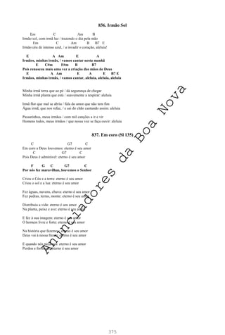 375
836. Irmão Sol
Em C Am B
Irmão sol, com irmã luz / trazendo o dia pela mão
Em C Am B B7 E
Irmão céu de intenso azul, / a invadir o coração, aleluia!
E A Am E A
Irmãos, minhas irmãs, / vamos cantar nesta manhã
E C#m F#m B B7
Pois renasceu mais uma vez a criação das mãos de Deus
E A Am E A E B7 E
Irmãos, minhas irmãs, / vamos cantar, aleluia, aleluia, aleluia
Minha irmã terra que ao pé / dá segurança de chegar
Minha irmã planta que está / suavemente a respirar: aleluia
Irmã flor que mal se abriu / fala do amor que não tem fim
Água irmã, que nos refaz, / e sai do chão cantando assim: aleluia
Passarinhos, meus irmãos / com mil canções a ir e vir
Homens todos, meus irmãos / que nossa voz se faça ouvir: aleluia
837. Em coro (Sl 135)
C G7 C
Em coro a Deus louvemos: eterno é seu amor
C G7 C
Pois Deus é admirável: eterno é seu amor
F G C G7 C
Por nós fez maravilhas, louvemos o Senhor
Criou o Céu e a terra: eterno é seu amor
Criou o sol e a lua: eterno é seu amor
Fez águas, nuvens, chuva: eterno é seu amor
Fez pedras, terras, monte: eterno é seu amor
Distribuiu a vida: eterno é seu amor
Na planta, peixe e ave: eterno é seu amor
E fez à sua imagem: eterno é seu amor
O homem livre e forte: eterno é seu amor
Na história que fazemos: eterno é seu amor
Deus vai à nossa frente: eterno é seu amor
E quando nós pecamos: eterno é seu amor
Perdoa e fortalece: eterno é seu amor
A
n
u
n
c
i
a
d
o
r
e
s
d
a
B
o
a
N
o
v
a
 