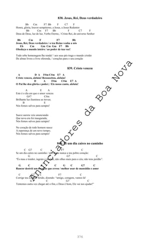 376
838. Jesus, Rei, Deus verdadeiro
Bb Cm F7 Bb F C7 F
Honra, glória, louvor sempiterno, a Jesus, a Jesus Redentor
Bb Cm F7 Bb F C7 F
Deus de Deus, luz de luz, Verbo Eterno, / Cristo Rei, do universo Senhor
Bb Cm F F7 Bb
Jesus, Rei, Deus verdadeiro / o teu Reino venha a nós
Eb Cm Gm Cm Gm F7 Bb
Obedeça o mundo inteiro / ao poder de tua voz!
Todo orbe homenagem lhe renda! / aos seus pés traga o mundo cristão
De almas livres a livre oferenda, / corações para o seu coração
839. Cristo venceu
A D A F#m C#m E7 A
Cristo venceu, aleluia! Ressuscitou, aleluia!
D A F#m C#m E7 A
O Pai lhe deu glória e poder; / Eis nosso canto, aleluia!
A E A
Este é o dia em que o amor venceu
G#7 C#m
Brilhante luz iluminou as trevas;
B E
Nós fomos salvos para sempre!
Suave aurora veio anunciando
Que nova era foi inaugurada;
Nós fomos salvos para sempre!
No coração de todo homem nasce
A esperança de um novo tempo;
Nós fomos salvos para sempre!
840. Se um dia caíres no caminho
C G7 C F7 C
Se um dia caíres no caminho / não digas nunca a teu pobre coração:
G C G7 C
“És mau e traidor, ingrato e desleal, não olhes mais para o céu; não tens perdão”.
G C F C G C G7 C
Rancor destrói um coração que errou / melhor usar de mansidão e amor
C G7 C F7 C
Corrige teu coração ferido, dizendo: “amigo, coragem, vamos lá!
G C G7 C
Tentemos outra vez chegar até o fim, e Deus é bom, Ele vai nos ajudar!”
A
n
u
n
c
i
a
d
o
r
e
s
d
a
B
o
a
N
o
v
a
 