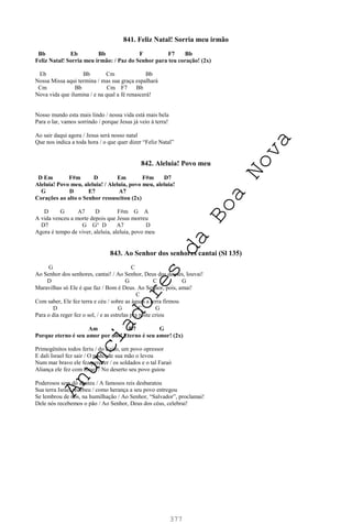 377
841. Feliz Natal! Sorria meu irmão
Bb Eb Bb F F7 Bb
Feliz Natal! Sorria meu irmão: / Paz do Senhor para teu coração! (2x)
Eb Bb Cm Bb
Nossa Missa aqui termina / mas sua graça espalhará
Cm Bb Cm F7 Bb
Nova vida que ilumina / e na qual a fé renascerá!
Nosso mundo esta mais lindo / nossa vida está mais bela
Para o lar, vamos sorrindo / porque Jesus já veio à terra!
Ao sair daqui agora / Jesus será nosso natal
Que nos indica a toda hora / o que quer dizer “Feliz Natal”
842. Aleluia! Povo meu
D Em F#m D Em F#m D7
Aleluia! Povo meu, aleluia! / Aleluia, povo meu, aleluia!
G D E7 A7
Corações ao alto o Senhor ressuscitou (2x)
D G A7 D F#m G A
A vida venceu a morte depois que Jesus morreu
D7 G G° D A7 D
Agora é tempo de viver, aleluia, aleluia, povo meu
843. Ao Senhor dos senhores cantai (Sl 135)
G C
Ao Senhor dos senhores, cantai! / Ao Senhor, Deus dos deuses, louvai!
D G C G
Maravilhas só Ele é que faz / Bom é Deus. Ao Senhor, pois, amai!
C
Com saber, Ele fez terra e céu / sobre as águas a terra firmou
D G C G
Para o dia reger fez o sol, / e as estrelas pra noite criou
Am D7 G
Porque eterno é seu amor por nós! Eterno é seu amor! (2x)
Primogênitos todos feriu / do Egito, um povo opressor
E dali Israel fez sair / O poder de sua mão o levou
Num mar bravo ele fez perecer / os soldados e o tal Faraó
Aliança ele fez com Israel / No deserto seu povo guiou
Poderosos sem dó abateu / A famosos reis desbaratou
Sua terra Israel recebeu / como herança a seu povo entregou
Se lembrou de nós, na humilhação / Ao Senhor, “Salvador”, proclamai!
Dele nós recebemos o pão / Ao Senhor, Deus dos céus, celebrai!
A
n
u
n
c
i
a
d
o
r
e
s
d
a
B
o
a
N
o
v
a
 
