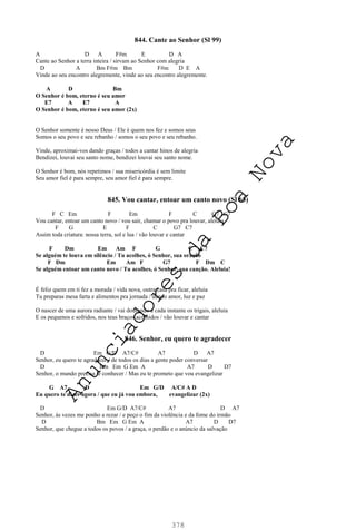 378
844. Cante ao Senhor (Sl 99)
A D A F#m E D A
Cante ao Senhor a terra inteira / sirvam ao Senhor com alegria
D A Bm F#m Bm F#m D E A
Vinde ao seu encontro alegremente, vinde ao seu encontro alegremente.
A D Bm
O Senhor é bom, eterno é seu amor
E7 A E7 A
O Senhor é bom, eterno é seu amor (2x)
O Senhor somente é nosso Deus / Ele é quem nos fez e somos seus
Somos o seu povo e seu rebanho / somos o seu povo e seu rebanho.
Vinde, aproximai-vos dando graças / todos a cantar hinos de alegria
Bendizei, louvai seu santo nome, bendizei louvai seu santo nome.
O Senhor é bom, nós repetimos / sua misericórdia é sem limite
Seu amor fiel é para sempre, seu amor fiel é para sempre.
845. Vou cantar, entoar um canto novo (Sl 65)
F C Em F Em F C G7 C7
Vou cantar, entoar um canto novo / vou sair, chamar o povo pra louvar, aleluia
F G E F C G7 C7
Assim toda criatura: nossa terra, sol e lua / vão louvar e cantar
F Dm Em Am F G C C7
Se alguém te louva em silêncio / Tu acolhes, ó Senhor, sua oração
F Dm Em Am F G7 F Dm C
Se alguém entoar um canto novo / Tu acolhes, ó Senhor, sua canção. Aleluia!
É feliz quem em ti fez a morada / vida nova, outra casa pra ficar, aleluia
Tu preparas mesa farta e alimentos pra jornada / dando amor, luz e paz
O nascer de uma aurora radiante / vai dourando a cada instante os trigais, aleluia
E os pequenos e sofridos, nos teus braços acolhidos / vão louvar e cantar
846. Senhor, eu quero te agradecer
D Em G/D A7/C# A7 D A7
Senhor, eu quero te agradecer / de todos os dias a gente poder conversar
D Bm Em G Em A A7 D D7
Senhor, o mundo precisa te conhecer / Mas eu te prometo que vou evangelizar
G A7 D Em G/D A/C# A D
Eu quero te dizer agora / que eu já vou embora, evangelizar (2x)
D Em G/D A7/C# A7 D A7
Senhor, às vezes me ponho a rezar / e peço o fim da violência e da fome do irmão
D Bm Em G Em A A7 D D7
Senhor, que chegue a todos os povos / a graça, o perdão e o anúncio da salvação
A
n
u
n
c
i
a
d
o
r
e
s
d
a
B
o
a
N
o
v
a
 