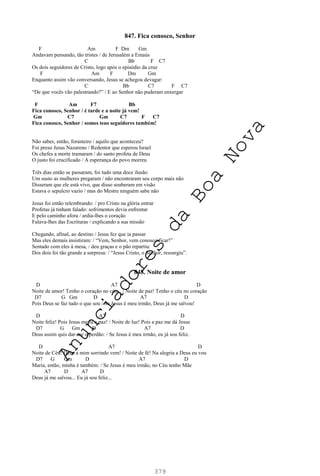 379
847. Fica conosco, Senhor
F Am F Dm Gm
Andavam pensando, tão tristes / de Jerusalém a Emaús
C Bb F C7
Os dois seguidores de Cristo, logo após o episódio da cruz
F Am F Dm Gm
Enquanto assim vão conversando, Jesus se achegou devagar:
C Bb C7 F C7
“De que vocês vão palestrando?” / E ao Senhor não puderam enxergar
F Am F7 Bb
Fica conosco, Senhor / é tarde e a noite já vem!
Gm C7 Gm C7 F C7
Fica conosco, Senhor / somos teus seguidores também!
Não sabes, então, forasteiro / aquilo que aconteceu?
Foi preso Jesus Nazareno / Redentor que esperou Israel
Os chefes a morte tramaram / do santo profeta de Deus
O justo foi crucificado / A esperança do povo morreu
Três dias então se passaram, foi tudo uma doce ilusão
Um susto as mulheres pregaram / não encontraram seu corpo mais não
Disseram que ele está vivo, que disso souberam em visão
Estava o sepulcro vazio / mas do Mestre ninguém sabe não
Jesus foi então relembrando: / pro Cristo na glória entrar
Profetas já tinham falado: sofrimentos devia enfrentar
E pelo caminho afora / ardia-lhes o coração
Falava-lhes das Escrituras / explicando a sua missão
Chegando, afinal, ao destino / Jesus fez que ia passar
Mas eles demais insistiram: / “Vem, Senhor, vem conosco ficar!”
Sentado com eles à mesa, / deu graças e o pão repartiu:
Dos dois foi tão grande a surpresa: / “Jesus Cristo, o Senhor, ressurgiu”.
848. Noite de amor
D A7 D
Noite de amor! Tenho o coração no céu... / Noite de paz! Tenho o céu no coração
D7 G Gm D A7 D
Pois Deus se faz tudo o que sou / Se Jesus é meu irmão, Deus já me salvou!
D A7 D
Noite feliz! Pois Jesus me fá a paz! / Noite de luz! Pois a paz me dá Jesus
D7 G Gm D A7 D
Deus assim quis dar-me o perdão: / Se Jesus é meu irmão, eu já sou feliz.
D A7 D
Noite de Céu! Deus a mim sorrindo vem! / Noite de fé! Na alegria a Deus eu vou
D7 G Gm D A7 D
Maria, então, minha é também: / Se Jesus é meu irmão, no Céu tenho Mãe
A7 D A7 D
Deus já me salvou... Eu já sou feliz...
A
n
u
n
c
i
a
d
o
r
e
s
d
a
B
o
a
N
o
v
a
 