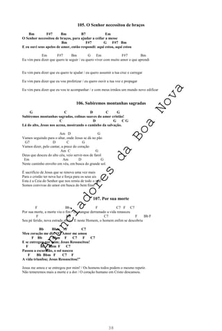 38
105. O Senhor necessitou de braços
Bm F#7 Bm B7 Em
O Senhor necessitou de braços, para ajudar a ceifar a messe
Bm F#7 G F#7 Bm
E eu ouvi seus apelos de amor, então respondi: aqui estou, aqui estou
Em F#7 Bm G Em F#7 Bm
Eu vim para dizer que quero te seguir / eu quero viver com muito amor o que aprendi
Eu vim para dizer que eu quero te ajudar / eu quero assumir a tua cruz e carregar
Eu vim para dizer que eu vou profetizar / eu quero ouvir a tua voz e propagar
Eu vim para dizer que eu vou te acompanhar / e com meus irmãos um mundo novo edificar
106. Subiremos montanhas sagradas
G C D C G
Subiremos montanhas sagradas, colinas suaves do amor cristão!
C D G C G
Lá do alto, Jesus nos acena, mostrando o caminho da salvação.
Am D G
Vamos seguindo para o altar, onde Jesus se dá no pão
G7 D C G
Vamos dizer, pelo cantar, a prece do coração
Am C G
Deus que desceu do alto céu, veio servir-nos de farol
Em Am D G
Neste caminho envolto em véu, em busca do grande sol.
É sacrifício de Jesus que se renova uma vez mais
Para o cristão ter nova luz e força para os seus ais
Esta é a Ceia do Senhor que nos remiu de todo o mal
Somos convivas do amor em busca do bem final
107. Por sua morte
F Bb F C7 F C7
Por sua morte, a morte viu o fim / Do sangue derramado a vida renasceu
F Bb C7 F Bb F
Seu pé ferido, nova estrada abriu / E neste Homem, o homem enfim se descobriu
Bb Bbm F C7
Meu coração me diz: “O Amor me amou
F Bb Bbm F C7 F C7
E se entregou por mim; Jesus Ressuscitou!
F Bb Bbm F C7
Passou a escuridão, o sol nasceu
F Bb Bbm F C7 F
A vida triunfou; Jesus Ressuscitou!”
Jesus me amou e se entregou por mim! / Os homens todos podem o mesmo repetir.
Não temeremos mais a morte e a dor / O coração humano em Cristo descansou.
A
n
u
n
c
i
a
d
o
r
e
s
d
a
B
o
a
N
o
v
a
 