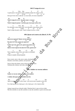 380
849. É tempo de rever
A F#m Bm E E7 A
A gente passa o ano inteiro assim / andando sempre do começo ao fim
A7 D D#° A E7 A A7
Será que Cristo esteve cada dia / ao nosso lado, em nossa companhia?
D Bm E
Natal é tempo de rever, / da gente amar e renascer
A D A E7 A
Natal é tempo de pensar / em Deus que só nos quer salvar (2x)
A F#m Bm E E7 A
Por toda parte vemos tantas luzes / por toda parte vemos tantas cruzes
A7 D D#° A E7 A A7
Natal é tempo de partir o pão / Natal é tempo de salvar o irmão
850. Quem será contra nós (Rm 8, 31-39)
F Gm
Quem nos separará? Quem vai nos separar?
C7 F C7
Do amor de Cristo, quem nos separará?
F F7 Bb
Se Ele é por nós, quem será, quem será contra nós?
Gm F C7 F
Quem vai nos separar do amor de Cristo, quem será?
F Dm F7 Bb
Nem a angústia, nem a fome, nem nudez ou tribulação
Gm C7 F
Perigo ou espada, toda perseguição
Nem a morte, nem a vida, nem os anjos, dominações
Presente e nem futuro, poderes, nem pressões!
Nem as forças das alturas, nem as forças das profundezas
Nenhuma das criaturas, nem toda a natureza!
851. Senhor eu vou-me embora
D G A7
Senhor eu vou-me embora / comigo vais também
D
A minha vida agora maior sentido tem (2x)
Bm Em E7 A F# Bm
Agora eu aprendi como se deve amar / sem reservar pra si quando se deve dar
A7 D
Foi a lição que vi, foi a lição que vi, foi a lição que vi, foi a lição do altar
Amigo é quem dá sua vida pelo irmão / Doutrina forte é a que se dá ao cristão
Mas não caminha só, mas não caminha só, mas não caminha só, quem come deste pão
A
n
u
n
c
i
a
d
o
r
e
s
d
a
B
o
a
N
o
v
a
 
