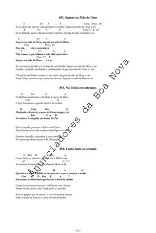 381
852. Segura na Mão de Deus
E E7 A E C#m F#m B7
Se as águas do mar da vida quiserem te afogar. Segura na mão de Deus e vai
E E7 A E F#m B7 E B7
Se as tristezas desta vida quiserem te sufocar. Segura na mão de Deus e vai.
E E7 A E
Segura na mão de Deus, segura na mão de Deus.
C#m F#m B7
Pois ela, ela te sustentará
E E7 A E
Não temas, segue adiante e não olhes para trás.
F#m B7 E
Segura na mão de Deus e vai.
Se a jornada é pesada e te cansas da caminhada. Segura na mão de Deus e vai.
Orando, jejuando, confiando e confessando. Segura na mão de Deus e vai.
O Espírito do Senhor sempre te revestirá. Segura na mão de Deus e vai.
Jesus Cristo prometeu que jamais te deixará. Segura na mão de Deus e vai.
853. Na Bíblia encontramos
D Bm G A
Na Bíblia encontramos a história do povo de Deus
F#m D
E hoje formamos a grande família de irmãos
D F#m Bm G
Mudando a história, o povo de Deus sempre vai
Bm G A D
Vivendo o Evangelho em busca do Pai
Feliz é aquele que ouve a Palavra de Deus
Transforma a sua vida, também transfigura os seus
Estamos reunidos, presentes à nossa missão
De sermos profetas da paz e da libertação
854. Como fonte ao sedento
D Bm D Bm A
Como fonte ao sedento / junto a nós a Bíblia está
A7 D D7
Ao alcance do momento / na Palavra Deus se dá
G A7 D A D
Quando a vida e a Bíblia se encontram / o povo começa a andar
Gm A7 D Bm E A D
Em rumos de liberdade que fazem a história mudar
Como luz em meio às trevas / a Palavra vem clarear
Nossa mente, nossa vida / toda gente a caminhar
Para os grupos que se unem / e com fé querem vencer
Deus orienta na Palavra / como devem proceder
A
n
u
n
c
i
a
d
o
r
e
s
d
a
B
o
a
N
o
v
a
 