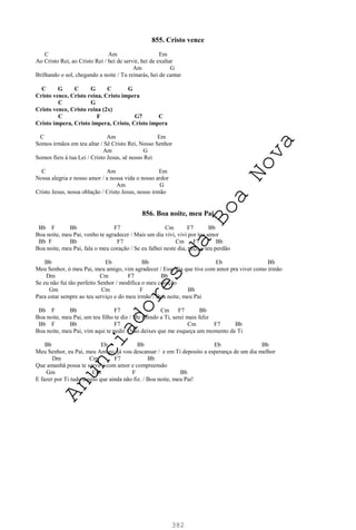 382
855. Cristo vence
C Am Em
Ao Cristo Rei, ao Cristo Rei / hei de servir, hei de exaltar
Am G
Brilhando o sol, chegando a noite / Tu reinarás, hei de cantar
C G C G C G
Cristo vence, Cristo reina, Cristo impera
C G
Cristo vence, Cristo reina (2x)
C F G7 C
Cristo impera, Cristo impera, Cristo, Cristo impera
C Am Em
Somos irmãos em teu altar / Sê Cristo Rei, Nosso Senhor
Am G
Somos fieis à tua Lei / Cristo Jesus, sê nosso Rei
C Am Em
Nossa alegria e nosso amor / a nossa vida o nosso ardor
Am G
Cristo Jesus, nossa oblação / Cristo Jesus, nosso irmão
856. Boa noite, meu Pai
Bb F Bb F7 Cm F7 Bb
Boa noite, meu Pai, venho te agradecer / Mais um dia vivi, vivi por teu amor
Bb F Bb F7 Cm F7 Bb
Boa noite, meu Pai, fala o meu coração / Se eu falhei neste dia, peço o teu perdão
Bb Eb Bb Eb Bb
Meu Senhor, ó meu Pai, meu amigo, vim agradecer / Esse dia que tive com amor pra viver como irmão
Dm Cm F7 Bb
Se eu não fui tão perfeito Senhor / modifica o meu coração
Gm Cm F Bb
Para estar sempre ao teu serviço e do meu irmão / Boa noite, meu Pai
Bb F Bb F7 Cm F7 Bb
Boa noite, meu Pai, um teu filho te diz / Me unindo a Ti, serei mais feliz
Bb F Bb F7 Cm F7 Bb
Boa noite, meu Pai, vim aqui te pedir / Não deixes que me esqueça um momento de Ti
Bb Eb Bb Eb Bb
Meu Senhor, eu Pai, meu Amigo, já vou descansar / e em Ti deposito a esperança de um dia melhor
Dm Cm F7 Bb
Que amanhã possa te servir / com amor e compreensão
Gm Cm F Bb
E fazer por Ti tudo aquilo que ainda não fiz. / Boa noite, meu Pai!
A
n
u
n
c
i
a
d
o
r
e
s
d
a
B
o
a
N
o
v
a
 