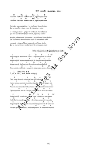 383
857. Com fé, esperança e amor
D Bm A Em A D
Eu confio em Nosso Senhor, com fé, esperança e amor
A D7 G Bm A7 D
Eu confio em Nosso Senhor, com fé, esperança e amor
Ó cristãos que amas a Cruz / eu confio em Nosso Senhor
Que tu sejas fiel a Jesus / com fé, esperança e amor
Se o inimigo atacar a Igreja / eu confio em Nosso Senhor
Que não fujas à santa peleja /com fé, esperança e amor
Ao olhar o Santíssimo Sacramento / eu confio em Nosso Senhor
Que recebas tão santo alimento / com fé, esperança e amor
Louvando a Virgem Maria / eu confio em Nosso Senhor
Que ao céu subiremos um dia / com fé, esperança e amor
858. Ninguém pode prender um sonho
E A B A E B7
Ninguém pode prender um sonho / e impedir alguém de sonhar
E A B A E
Ninguém pode prender a esperança / de um povo sofrido a lutar
E A B A E
Ninguém pode abafar o grito do oprimido clamando Javé
E7 A B B7 E
Deus que salva e liberta o seu povo, que ergue o caído e alimenta sua fé
A E C#m F#m B E
Ô, ô, ô, ô, ô! Lá, laiá, lá laiá, laiá! (2x)
E A B A E B7
Todo sonho alimenta a história / e a vitória do povo a chegar
E A B A E
Vamos juntos, que neste caminho, ninguém sobra ou fica pra trás
E A B A E
Para ver este mundo florindo, criança sorrindo sem fome e sem dor
E7 A B B7 E
É preciso cuidar bem da vida que vida sofrida se eleva em clamor
E A B A E B7
Ninguém pode prender um sonho / como a luz do sol que nasceu
E A B A E
Ele brilha inventando caminhos e desvela o que a noite escondeu
E A B A E
Ninguém pode abafar o grito e o clamor de quem sofre de tanto suor
E7 A B B7 E
Pelo pão, pela paz e justiça, e ainda à procura de um mundo melhor
A
n
u
n
c
i
a
d
o
r
e
s
d
a
B
o
a
N
o
v
a
 