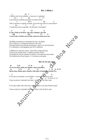 385
862. A Bíblia é
F Bb F
A Bíblia é dos livros editados / o mais raro e verdadeiro
Gm C Bb F C7
E por Deus foi inspirado para falar ao mundo inteiro
F Bb F Bb F
Nela se encontra o segredo revelado / de um Pai que amou os seus primeiro
Gm F C7 F
E ainda hoje como no passado / da Salvação é mensageiro
F C C7 F
É esta a Palavra de Deus / que salva, ilumina e dá vida
Dm Gm C7 F
À conversão o Senhor nos convida / pois nos somos povo seu
Na Bíblia encontramos a mensagem de amor, de alegria
Pois o Deus teve a coragem de assumir o dia a dia
Fazendo história neste mundo de passagem / para viver não de poesias
É o sofrimento a sua linguagem que leva à sabedoria
A Bíblia dá à vida mais certeza / deste Deus sempre presente
Como luz no mundo acesa / a impelir-nos para a frente
No grande dia em que sentirmos a pobreza / dos ideais da nossa mente
Nos encheremos de sua riqueza, / e viveremos como gente
863. Se Tu nos amas
D G D A7 D A
Se Tu nos amas, então nos chamas: amar é partilhar
G A G D G A D G A7 D
Quem ama, chama, quer atenção: todo amor termina em vocação (2x)
G D
Eu sei que fui chamado e sou chamado / vocacionado pra fazer a paz
A7 D G A7 D G A7 D
O que eu preciso é aprender bem mais / sobre o jeito de fazer a paz
Eu sei que minha vida é bem mais vida / quando eu me sinto fazedor da paz
O que eu preciso é aprender bem mais / sobre o jeito de fazer a paz
A
n
u
n
c
i
a
d
o
r
e
s
d
a
B
o
a
N
o
v
a
 