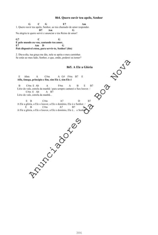 386
864. Quero ouvir teu apelo, Senhor
G C G E7 Am
1. Quero ouvir teu apelo, Senhor, ao teu chamado de amor responder.
D7 Am G
Na alegria te quero servir e anunciar o teu Reino de amor!
G7 C G
E pelo mundo eu vou, cantando teu amor,
E7 Am D G
Pois disponível estou, para servir-te, Senhor! (bis)
2. Dia-a-dia, tua graça me dás, nela se apóia o meu caminhar.
Se estás ao meu lado, Senhor, o que, então, poderei eu temer?
865. A Ele a Glória
E Abm A C#m A G# F#m B7 E
Alfa, ômega, princípio e fim, sim Ele é, sim Ele é
B C#m E Ab A F#m A B E B7
Lírio do vale, estrela da manhã / para sempre cantarei o Seu louvor. /
C#m E Ab A B7
Lírio do vale, estrela da manhã...
E B C#m A7 D B7
A Ele a glória, a Ele o louvor, a Ele o domínio, Ele é o Senhor. /
E B C#m A7 B7 E
A Ele a glória, a Ele o louvor, a Ele o domínio, Ele é... o Senhor
A
n
u
n
c
i
a
d
o
r
e
s
d
a
B
o
a
N
o
v
a
 