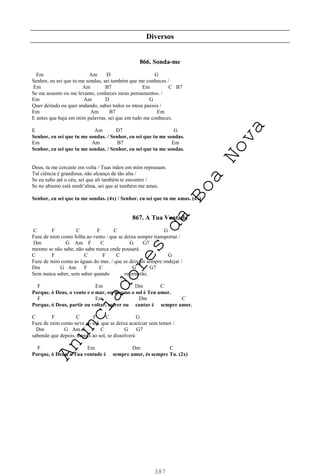 387
Diversos
866. Sonda-me
Em Am D G
Senhor, eu sei que tu me sondas, sei também que me conheces /
Em Am B7 Em C B7
Se me assento ou me levanto, conheces meus pensamentos. /
Em Am D G
Quer deitado ou quer andando, sabes todos os meus passos /
Em Am B7 Em
E antes que haja em mim palavras, sei que em tudo me conheces.
E Am D7 G
Senhor, eu sei que tu me sondas. / Senhor, eu sei que tu me sondas.
Em Am B7 Em
Senhor, eu sei que tu me sondas. / Senhor, eu sei que tu me sondas.
Deus, tu me cercaste em volta / Tuas mãos em mim repousam.
Tal ciência é grandiosa, não alcanço de tão alta /
Se eu subo até o céu, sei que ali também te encontro /
Se no abismo está minh’alma, sei que aí também me amas.
Senhor, eu sei que tu me sondas. (4x) / Senhor, eu sei que tu me amas. (4x)
867. A Tua Vontade
C F C F C G
Faze de mim como folha ao vento / que se deixa sempre transportar /
Dm G Am F C G G7
mesmo se não sabe, não sabe nunca onde pousará.
C F C F C G
Faze de mim como as águas do mar, / que se deixam sempre ondejar /
Dm G Am F C G G7
Sem nunca saber, sem saber quando retornarão.
F Em Dm C
Porque, ó Deus, o vento e o mar, ou mesmo o sol é Teu amor.
F Em Dm C
Porque, ó Deus, partir ou voltar, sofrer ou cantar é sempre amor.
C F C F C G
Faze de mim como neve ao sol, que se deixa acariciar sem temor /
Dm G Am F C G G7
sabendo que depois, depois ao sol, se dissolverá
F Em Dm C
Porque, ó Deus, a Tua vontade é sempre amor, és sempre Tu. (2x)
A
n
u
n
c
i
a
d
o
r
e
s
d
a
B
o
a
N
o
v
a
 