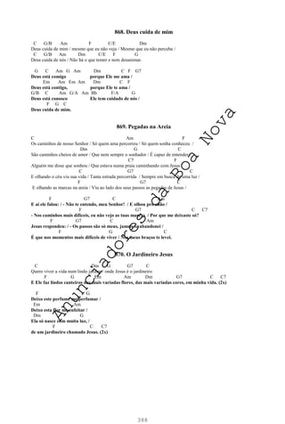 388
868. Deus cuida de mim
C G/B Am F C/E Dm
Deus cuida de mim / mesmo que eu não veja / Mesmo que eu não perceba /
C G/B Am Dm C/E F G
Deus cuida de nós / Não há o que temer e nem desanimar.
G C Am G Am Dm C F G7
Deus está comigo porque Ele me ama /
Em Am Em Am Dm C F
Deus está contigo, porque Ele te ama /
G/B C Am G/A Am Bb F/A G
Deus está conosco Ele tem cuidado de nós /
F G C
Deus cuida de mim.
869. Pegadas na Areia
C Am F
Os caminhos de nosso Senhor / Só quem ama percorreu / Só quem sonha conheceu /
Dm G C
São caminhos cheios de amor / Que nem sempre o sonhador / É capaz de entender /
C7 F
Alguém me disse que sonhou / Que estava numa praia caminhando com Jesus /
C G7 C
E olhando o céu viu sua vida / Tanta estrada percorrida / Sempre em busca de uma luz /
F G7 C
E olhando as marcas na areia / Viu ao lado dos seus passos as pegadas de Jesus /
F G7 C Am
E aí ele falou: / - Não te entendo, meu Senhor! / E olhou pro chão /
F G7 C C7
- Nos caminhos mais difíceis, eu não vejo as tuas marcas / Por que me deixaste só?
F G7 C Am
Jesus respondeu: / - Os passos são só meus, jamais te abandonei /
F G C
É que nos momentos mais difíceis de viver / Nos meus braços te levei.
870. O Jardineiro Jesus
C Dm G G7 C
Quero viver a vida num lindo jardim / onde Jesus é o jardineiro
F G Em Am Dm G7 C C7
E Ele faz lindos canteiros das mais variadas flores, das mais variadas cores, em minha vida. (2x)
F G
Deixo este perfume me perfumar /
Em Am
Deixo esta flor me enfeitar /
Dm G
Ela só nasce com muita luz, /
F C C7
de um jardineiro chamado Jesus. (2x)
A
n
u
n
c
i
a
d
o
r
e
s
d
a
B
o
a
N
o
v
a
 