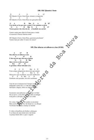 39
108. Oh! Quanto é bom
D A G A A7
Oh! Quanto é bom o bom Deus, ternura e compaixão
D A G A
Oh! Quanto é bom o bom Deus nos guia pela mão!
G A D Bm G A D D7
Um clarão se fez pra nós: o amor! Um caminho se abriu
G A D Bm G A D A7
Nossos passos vão à luz do sol, a bondade nos sorriu!
Vamos cantar para olhar de frente para o irmão
O essencial é buscar fraterna união
Oh! Quanto é bom o bom Deus, queremos proclamar!
Vamos lutar por saber: O amor irá vencer!
109. Das alturas orvalhem os céus (Sl 84)
A A7 D
Das alturas orvalhem os céus
A A7 D
E das nuvens que chovam a justiça
G A D Bm
Que a terra se abra ao amor
Em A7 D
E germine o Deus Salvador (2x)
D G D Bm A D
Foste amigo antigamente desta terra que amaste
G D Bm A D
Deste povo que escolheste, sua sorte melhoraste
G A D Bm A D
Perdoaste seus pecados, tua raiva acalmaste
Vem de novo restaurar-nos! Sempre irado estarás
Indignado contra nós, e a vida não darás?
Salvação e alegria, outra vez não nos trarás?
Escutemos suas palavras; é de paz que vai falar
Paz ao povo, a seus fiéis, a quem dele se achegar
Está perto a salvação, e a glória vai voltar
Eis: amor, fidelidade, vão unidos se encontrar
Bem assim Justiça e Paz vão beijar-se e se abraçar
Vai brotar fidelidade e Justiça se mostrar
E virão os benefícios do Senhor a abençoar
E os frutos de amor desta terra vão brotar
A justiça diante dele e a paz o seguirá
A
n
u
n
c
i
a
d
o
r
e
s
d
a
B
o
a
N
o
v
a
 