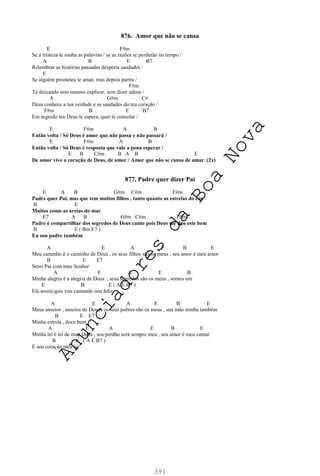 391
876. Amor que não se cansa
E F#m
Se a tristeza te rouba as palavras / se as razões se perderão no tempo /
A B E B7
Relembrar as histórias passadas desperta saudades /
E
Se alguém prometeu te amar, mas depois partiu /
F#m
Te deixando sem mesmo explicar, sem dizer adeus /
A G#m C#
Deus conhece a tua verdade e as saudades do teu coração /
F#m B E B7
Em segredo teu Deus te espera, quer te consolar /
E F#m A B
Então volta / Só Deus é amor que não passa e não passará /
E F#m A B
Então volta / Só Deus é resposta que vale a pena esperar /
E B C#m B A B E
De amor vive o coração de Deus, de amor / Amor que não se cansa de amar. (2x)
877. Padre quer dizer Pai
E A B G#m C#m F#m
Padre quer Pai, mas que tem muitos filhos , tanto quanto as estrelas do céu
B E
Muitos como as areias do mar
E7 A B G#m C#m F#m
Padre é compartilhar dos segredos de Deus canto pois Deus me deu este bem
B E ( Bm E7 )
Eu sou padre também
A E A E B E
Meu caminho é o caminho de Deus , os seus filhos são os meus , seu amor é meu amor
B E E7
Serei Pai com meu Senhor
A E A E B
Minha alegria é a alegria de Deus , seus segredos são os meus , somos um
E B E ( A E B7 )
Ele assim quis vou cantando sou feliz
A E A E B E
Meus anseios , anseios de Deus , os seus pobres são os meus , sua mão minha também
B E E7
Minha estrela , doce bem
A E A E B E
Minha lei é lei de meu Deus , seu perdão será sempre meu , seu amor é meu cantar
B E ( A E B7 )
E seu coração meu lar.
A
n
u
n
c
i
a
d
o
r
e
s
d
a
B
o
a
N
o
v
a
 