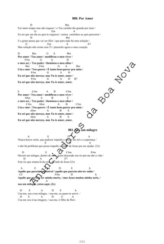 393
880. Por Amor
D Bm
Faz tanto tempo mas não esqueci / o Teu carinho tão grande por mim /
G Em A
Eu sei que um dia eu quis te esquecer / outros caminhos eu quis percorrer /
D Bm
E a gente pensa que vai ser feliz / que para tudo há uma solução /
G Em A A7
Mas solução não existe sem Ti / preenche agora o meu coração.
D Bm G A Bm
Por amor / Teu amor / modificou o meu viver /
F#m G A D
o meu ser, / Teu poder / iluminou o meu olhar /
Bm F#m G A Bm
Céu e mar / Teu querer / É tanto bem querer pra mim /
F#m G A D
Eu sei que não mereço, mas Tu és amor, amor /
F#m G A D B7
Eu sei que não mereço, mas Tu és amor, amor.
E C#m A B C#m
Por amor / Teu amor / modificou o meu viver /
Abm A B E
o meu ser, / Teu poder / iluminou o meu olhar /
C#m Abm A B C#m
Céu e mar / Teu querer / É tanto bem querer pra mim /
Abm A B E
Eu sei que não mereço, mas Tu és amor, amor /
Abm A B E
Eu sei que não mereço, mas Tu és amor, amor.
881. Sou um milagre
A E D A
Nunca houve noite, que pudesse impedir o nascer do sol e a esperança /
E D A
e não há problema que possa impedir as mãos de Jesus pra me ajudar. (2x)
D E C#m F#m
Haverá um milagre, dentro de mim / vem descendo um rio pra me dar a vida /
D A E7
Este rio que emana lá da cruz, do lado de Jesus (2x)
A E F#m D E A
Aquilo que parecia impossível / aquilo que parecia não ter saída /
C# F#m D A
Aquilo que parecia ser minha morte, / mas Jesus mudou minha sorte, /
E A
sou um milagre, estou aqui. (2x)
D E A D E A
Usa-me, sou o teu milagre, / usa-me, eu quero te servir. /
D E A D E A
Usa-me sou à tua imagem, / usa-me, ó filho de Davi.
A
n
u
n
c
i
a
d
o
r
e
s
d
a
B
o
a
N
o
v
a
 