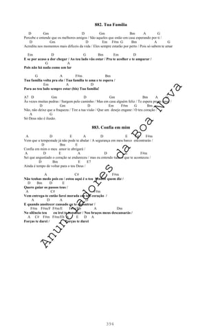 394
882. Tua Família
D Gm D Gm Bm A G
Percebe e entende que os melhores amigos / São aqueles que estão em casa esperando por ti /
D Gm D Em F#m G Bm A G
Acredita nos momentos mais difíceis da vida / Eles sempre estarão por perto / Pois só sabem te amar
Em D G Bm Em D
E se por acaso a dor chegar / Ao teu lado vão estar / Pra te acolher e te amparar /
G A
Pois não há nada como um lar
G A F#m Bm
Tua família volta pra ela / Tua família te ama e te espera /
Em A D
Para ao teu lado sempre estar (bis) Tua família!
A7 D Gm D Gm Bm A G
Às vezes muitas pedras / Surgem pelo caminho / Mas em casa alguém feliz / Te espera pra te amar /
D Gm D Em F#m G Bm
Não, não deixe que a fraqueza / Tire a tua visão / Que um desejo engane / O teu coração /
A G
Só Deus não é ilusão.
883. Confia em mim
A D E A D E C# F#m
Vem que a tempestade já não pode te abalar / A segurança em meu barco encontrarás /
D Bm E
Confia em mim o meu amor te abrigará /
A D E A D E F#m
Sei que angustiado o coração se endureceu / mas eu entendo tudo o que te aconteceu /
D Bm E E7
Ainda é tempo de voltar para o teu Deus /
A C# F#m
Não tenhas medo pois eu / estou aqui é o teu Senhor quem diz /
D Bm D E
Quero guiar os passos teus /
A C# F#m
Vem entrega-te então farei morada em teu coração /
A D A D
E quando anoitecer cansado eu te encontrar /
F#m F#m/F F#m/E F#m/Eb A Dm
No silêncio teu eu irei te consolar / Nos braços meus descansarás /
A C# F#m F#m/Eb A E D A
Forças te darei / Forças te darei
A
n
u
n
c
i
a
d
o
r
e
s
d
a
B
o
a
N
o
v
a
 