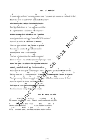 395
884. O Chamado
C Am F G
O mundo está a sua frente / com tanta coisa pra mudar / esperando pelo amor que só você pode lhe dar /
C Am
Não tenha medo de se abrir / não tenha medo de ajudar /
F G
Pois sua força não é daqui / ela não é deste lugar /
C Am
Bem lá no fundo do seu ser / essa sua força vem brilhar /
F G
É o Espírito de Deus / que vem sua vida conquistar /
C Am
Comece agora a viver, toda a lição que Ele ensinou /
F G
e mostre ao mundo sem temer, / o que o Pai já lhe mostrou /
C Am
Seja a luz do mundo / É o Senhor a Te chamar /
C F G
Sinta esse amor profundo, / que Ele quer te ver lutar /
C Am F
Pois só no seu caminho / É que tudo vai mudar /
Dm G C
Basta seguir em frente e a Ele se entregar
C Am
Você não vai estar sozinho, Ele te ajuda a caminhar /
F G
Ensine ao mundo o Seu caminho / e mostre sempre o que é amar. /
C Am
Então seus olhos vão se abrir / seu coração se iluminar /
F G
quando o mundo descobrir que Ele veio nos salvar
C Am C F G
Só o Espírito de Deus / pode nos trazer a paz / Ele é a vida eterna que só Jesus Cristo nos traz /
C Am F Dm C G7 C C7
Deixe-o então agir, / e a verdade aparecer / Vem receber a vida eterna que Ele quer te oferecer.
F G Em Am F Dm G
Vem lutar por essa vida, por um mundo melhor / Seja o Sal da Terra inteira, em nome de Deus /
F G Em Am
Seja Vida, seja Luz do mundo, e aceite essa missão /
F Dm G7
Pois Jesus vai estar contigo, dentro do seu coração /
F Dm G7 C
Pois Jesus vai estar contigo dentro do seu coração
885. Há amor em mim
E B/D# C#m E/G# A E/G# F#m B7 E
Há amor em mim, há amor em ti, há amor em nós, eu digo que sim (2X)
E B/D# C#m E/B F#m/A F#m E/B B
Mesmo se não te amaram, se com amor não te olharam,
A B7 E/G# E F#m F# B7
O Pai sempre te amou e ama, Deus com amor sempre te olhou
A
n
u
n
c
i
a
d
o
r
e
s
d
a
B
o
a
N
o
v
a
 