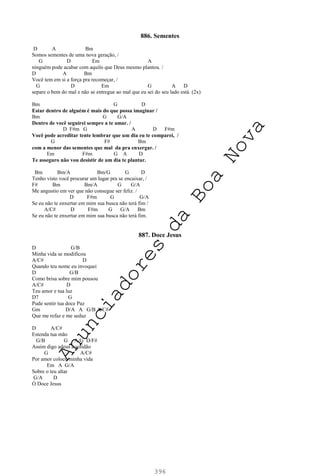 396
886. Sementes
D A Bm
Somos sementes de uma nova geração, /
G D Em A
ninguém pode acabar com aquilo que Deus mesmo plantou. /
D A Bm
Você tem em si a força pra recomeçar, /
G D Em G A D
separe o bem do mal e não se entregue ao mal que eu sei do seu lado está. (2x)
Bm G D
Estar dentro de alguém é mais do que possa imaginar /
Bm G G/A
Dentro de você seguirei sempre a te amar. /
D F#m G A D F#m
Você pode acreditar tente lembrar que um dia eu te comparei, /
G F# Bm
com a menor das sementes que mal da pra enxergar. /
Em F#m G A D
Te asseguro não vou desistir de um dia te plantar.
Bm Bm/A Bm/G G D
Tenho visto você procurar um lugar pra se encaixar, /
F# Bm Bm/A G G/A
Me angustio em ver que não consegue ser feliz. /
D F#m G G/A
Se eu não te enxertar em mim sua busca não terá fim /
A/C# D F#m G G/A Bm
Se eu não te enxertar em mim sua busca não terá fim.
887. Doce Jesus
D G/B
Minha vida se modificou
A/C# D
Quando teu nome eu invoquei
D G/B
Como brisa sobre mim pousou
A/C# D
Teu amor e tua luz
D7 G
Pude sentir tua doce Paz
Gm D/A A G/B A/C#
Que me refaz e me seduz
D A/C#
Estenda tua mão
G/B G A/G D/F#
Assim digo adeus a solidão
G A/C#
Por amor coloco minha vida
Em A G/A
Sobre o teu altar
G/A D
Ó Doce Jesus
A
n
u
n
c
i
a
d
o
r
e
s
d
a
B
o
a
N
o
v
a
 