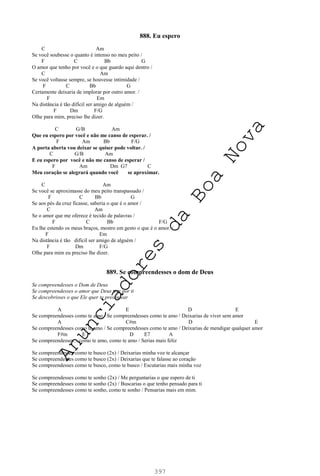 397
888. Eu espero
C Am
Se você soubesse o quanto é intenso no meu peito /
F C Bb G
O amor que tenho por você e o que guardo aqui dentro /
C Am
Se você voltasse sempre, se houvesse intimidade /
F C Bb G
Certamente deixaria de implorar por outro amor. /
F Em
Na distância é tão difícil ser amigo de alguém /
F Dm F/G
Olhe para mim, preciso lhe dizer.
C G/B Am
Que eu espero por você e não me canso de esperar. /
F Am Bb F/G
A porta aberta vou deixar se quiser pode voltar. /
C G/B Am
E eu espero por você e não me canso de esperar /
F Am Dm G7 C
Meu coração se alegrará quando você se aproximar.
C Am
Se você se aproximasse do meu peito transpassado /
F C Bb G
Se aos pés da cruz ficasse, saberia o que é o amor /
C Am
Se o amor que me oferece é tecido de palavras /
F C Bb F/G
Eu lhe estendo os meus braços, mostro em gesto o que é o amor. /
F Em
Na distância é tão difícil ser amigo de alguém /
F Dm F/G
Olhe para mim eu preciso lhe dizer.
889. Se compreendesses o dom de Deus
Se compreendesses o Dom de Deus
Se compreendesses o amor que Deus tem por ti
Se descobrisses o que Ele quer te presentear
A E D E
Se compreendesses como te amo / Se compreendesses como te amo / Deixarias de viver sem amor
A C#m D E
Se compreendesses como te amo / Se compreendesses como te amo / Deixarias de mendigar qualquer amor
F#m E D E7 A
Se compreendesses... como te amo, como te amo / Serias mais feliz
Se compreendesses como te busco (2x) / Deixarias minha voz te alcançar
Se compreendesses como te busco (2x) / Deixarias que te falasse ao coração
Se compreendesses como te busco, como te busco / Escutarias mais minha voz
Se compreendesses como te sonho (2x) / Me perguntarias o que espero de ti
Se compreendesses como te sonho (2x) / Buscarias o que tenho pensado para ti
Se compreendesses como te sonho, como te sonho / Pensarias mais em mim.
A
n
u
n
c
i
a
d
o
r
e
s
d
a
B
o
a
N
o
v
a
 