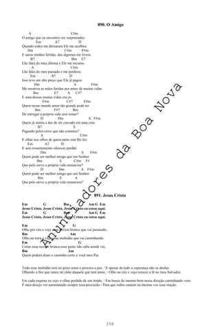 398
890. O Amigo
A C#m
O amigo que eu encontrei me surpreendeu
Em A7 D
Quando todos me deixaram Ele me acolheu
Dm C#m F#m
E sarou minhas feridas, das algemas me livrou
B7 Bm E7
Lhe falei do meu dilema e Ele me escutou
A C#m
Lhe falei do meu passado e me perdoou
Em A7 D
Isso teve um alto preço que Ele já pagou
Dm A F#m
Me mostrou as mãos feridas por amor de muitas vidas
Bm E7 A C#7
E uma dessas muitas vidas era eu
F#m C#7 F#m
Quem nesse mundo amor tão grande pode ter
Bm F#7 Bm
De entregar a própria vida sem temer?
D Dm A F#m
Quem já sentiu a dor de ser cravado em uma cruz
B7 E
Pagando pelos erros que não cometeu?
A C#m
E olhar nos olhos de quem tanto mal lhe fez
Em A7 D
E sem ressentimento oferecer perdão
Dm A F#m
Quem pode ser melhor amigo que um Senhor
Bm E C#m F#
Que pelo servo a própria vida renunciou?
D Dm A F#m
Quem pode ser melhor amigo que um Senhor
Bm E A
Que pelo servo a própria vida renunciou?
891. Jesus Cristo
Em G Bm Am G Em
Jesus Cristo, Jesus Cristo, Jesus Cristo eu estou aqui.
Em G Bm Am G Em
Jesus Cristo, Jesus Cristo, Jesus Cristo eu estou aqui.
Em G
Olho pro céu e vejo uma nuvem branca que vai passando,
Bm Am
Olho na terra e vejo uma multidão que vai caminhando.
Em G
Como essa nuvem branca essa gente não sabe aonde vai,
Bm Am
Quem poderá dizer o caminho certo é você meu Pai.
Toda essa multidão tem no peito amor e procura a paz, / E apesar de tudo a esperança não se desfaz.
Olhando a flor que nasce no chão daquele que tem amor, / Olho no céu e vejo crescer a fé no meu Salvador.
Em cada esquina eu vejo o olhar perdido de um irmão, / Em busca do mesmo bem nessa direção caminhando vem.
É meu desejo ver aumentando sempre essa procissão / Para que todos cantem na mesma voz essa oração.
A
n
u
n
c
i
a
d
o
r
e
s
d
a
B
o
a
N
o
v
a
 