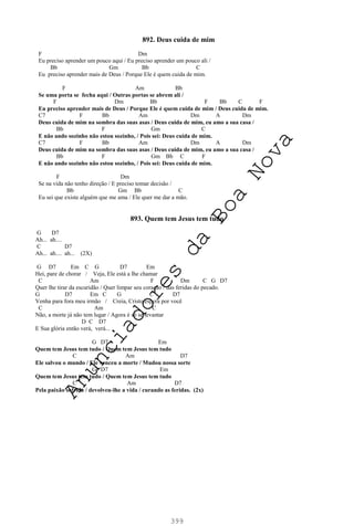 399
892. Deus cuida de mim
F Dm
Eu preciso aprender um pouco aqui / Eu preciso aprender um pouco ali /
Bb Gm Bb C
Eu preciso aprender mais de Deus / Porque Ele é quem cuida de mim.
F Am Bb
Se uma porta se fecha aqui / Outras portas se abrem ali /
F Dm Bb F Bb C F
Eu preciso aprender mais de Deus / Porque Ele é quem cuida de mim / Deus cuida de mim.
C7 F Bb Am Dm A Dm
Deus cuida de mim na sombra das suas asas / Deus cuida de mim, eu amo a sua casa /
Bb F Gm C
E não ando sozinho não estou sozinho, / Pois sei: Deus cuida de mim.
C7 F Bb Am Dm A Dm
Deus cuida de mim na sombra das suas asas / Deus cuida de mim, eu amo a sua casa /
Bb F Gm Bb C F
E não ando sozinho não estou sozinho, / Pois sei: Deus cuida de mim.
F Dm
Se na vida não tenho direção / E preciso tomar decisão /
Bb Gm Bb C
Eu sei que existe alguém que me ama / Ele quer me dar a mão.
893. Quem tem Jesus tem tudo
G D7
Ah... ah....
C D7
Ah... ah.... ah... (2X)
G D7 Em C G D7 Em
Hei, pare de chorar / Veja, Ele está a lhe chamar
C Am F Dm C G D7
Quer lhe tirar da escuridão / Quer limpar seu coração / das feridas do pecado.
G D7 Em C G C D7
Venha para fora meu irmão / Creia, Cristo espera por você
C Am C
Não, a morte já não tem lugar / Agora é só se levantar
D C D7
E Sua glória então verá, verá...
G D7 Em
Quem tem Jesus tem tudo / Quem tem Jesus tem tudo
C Am D7
Ele salvou o mundo / Ele venceu a morte / Mudou nossa sorte
G D7 Em
Quem tem Jesus tem tudo / Quem tem Jesus tem tudo
C Am D7
Pela paixão sofrida / devolveu-lhe a vida / curando as feridas. (2x)
A
n
u
n
c
i
a
d
o
r
e
s
d
a
B
o
a
N
o
v
a
 